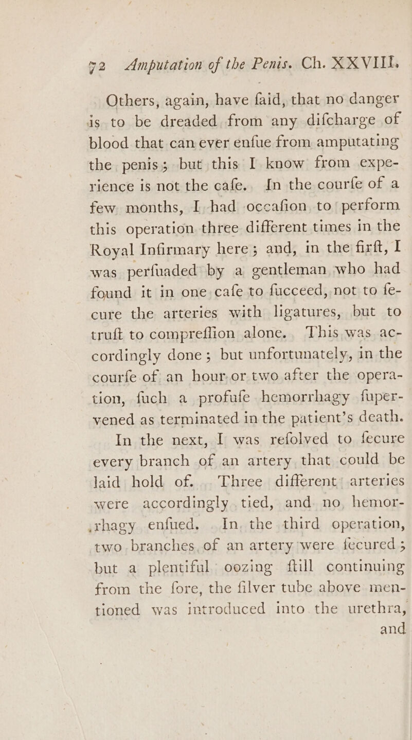 Others, again, have faid, that no danger is to be dreaded from any difcharge of blood that can ever enfue from amputating the penis; but this I know from expe- rience is not the cafe.. In the courfe of a few months, I had occafion, to’ perform this operation three different times in the Royal Infirmary here ; and, in the firft, I was perfuaded by a gentleman who had found it in one cafe to fucceed, not to fe- cure the arteries with ligatures, but to truft to compreffion alone, This, was ac- cordingly done ; but unfortunately, in the courfe of an hour,or two after the opera- tion, fuch a profufe hemorrhagy fuper- vened as terminated in the patient’s death. In the next, I was refolved to fecure every branch of an artery that could be laid hold of. Three different’ arteries were accordingly.tied, and. no, hemor- xhagy enfued. . In, the third operation, two. branches, of an artery were iecured 5 but a plentiful oozing ftill continuing from the fore, the filver tube above men- tioned was introduced into the urethra, and