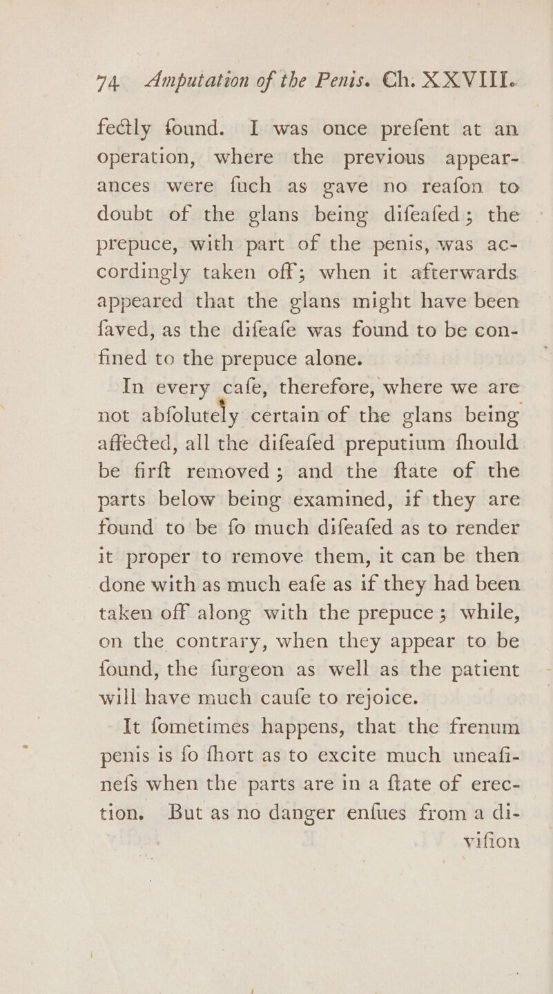 fectly found. I was once prefent at an operation, where the previous appear- ances were fuch as gave no reafon to doubt of the glans being difeafed; the prepuce, with part of the penis, was ac- cordingly taken off; when it afterwards. appeared that the glans might have been faved, as the difeafe was found to be con- fined to the prepuce alone. In every cafe, therefore, where we are not abfolutely certain of the glans being affected, all the difeafed preputium fhould be firft removed; and the ftate of the parts below being examined, if they are found to be fo much difeafed as to render it proper to remove them, it can be then done with as much eafe as if they had been taken off along with the prepuce; while, on the contrary, when they appear to be found, the furgeon as well as the patient will have much caufe to rejoice. It fometimes happens, that the frenum penis is fo fhort as to excite much uneafi- ne{fs when the parts are in a ftate of erec- tion. But as no danger enfues from a di- vifion