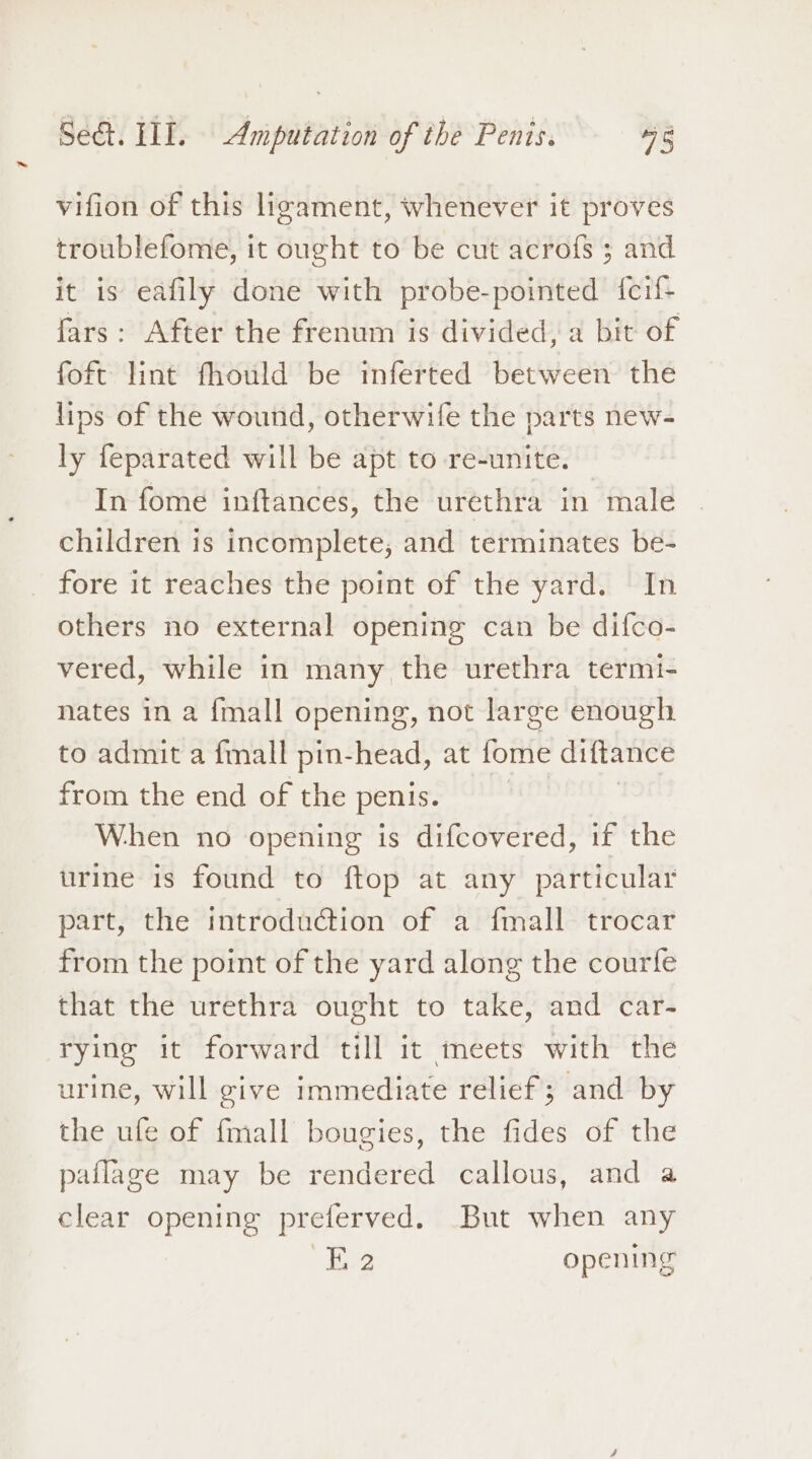 vifion of this ligament, whenever it proves troublefome, it ought to be cut acrofs ; and it is eafily done with probe-pointed {feif- fars: After the frenum is divided, a bit of foft lint fhould be inferted between the lips of the wound, otherwife the parts new- ly feparated will be apt to re-unite. In fome inftances, the urethra in male children is incomplete; and terminates be- fore it reaches the point of the yard. In others no external opening can be difco- vered, while in many the urethra termi- nates in a {mall opening, not large enough to admit a {mall pin-head, at fome diftance from the end of the penis. When no opening is difcovered, if the urine is found to ftop at any particular part, the introduction of a fmall trocar from the point of the yard along the courfe that the urethra ought to take, and car- rying it forward till it meets with the urine, will give immediate relief; and by the ufe of {mall bougies, the fides of the pailage may be rendered callous, and a clear opening preferved. But when any E 2 opening