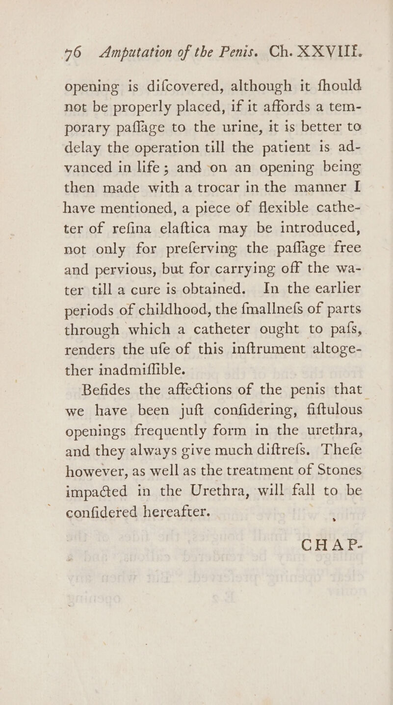 opening is difcovered, although it fhould not be properly placed, if it affords a tem- porary paflage to the urine, it is better to delay the operation till the patient is ad- vanced in life; and on an opening being then made with a trocar inthe manner [ have mentioned, a piece of flexible cathe- ter of refina elaftica may be introduced, not only for preferving the paflage free and pervious, but for carrying off the wa- ter till a cure is obtained. In the earlier periods of childhood, the fmallnefs of parts through which a catheter ought to pafs, renders the ufe of this inftrument altoge- ther inadmiflible. Befides the affections of the penis that we have been juft confidering, fiftulous openings frequently form in the urethra, and they always give much diftrefs. Thefe however, as well as the treatment of Stones impacted in the Urethra, will fall to be confidered hereafter. &gt; CHAP.-