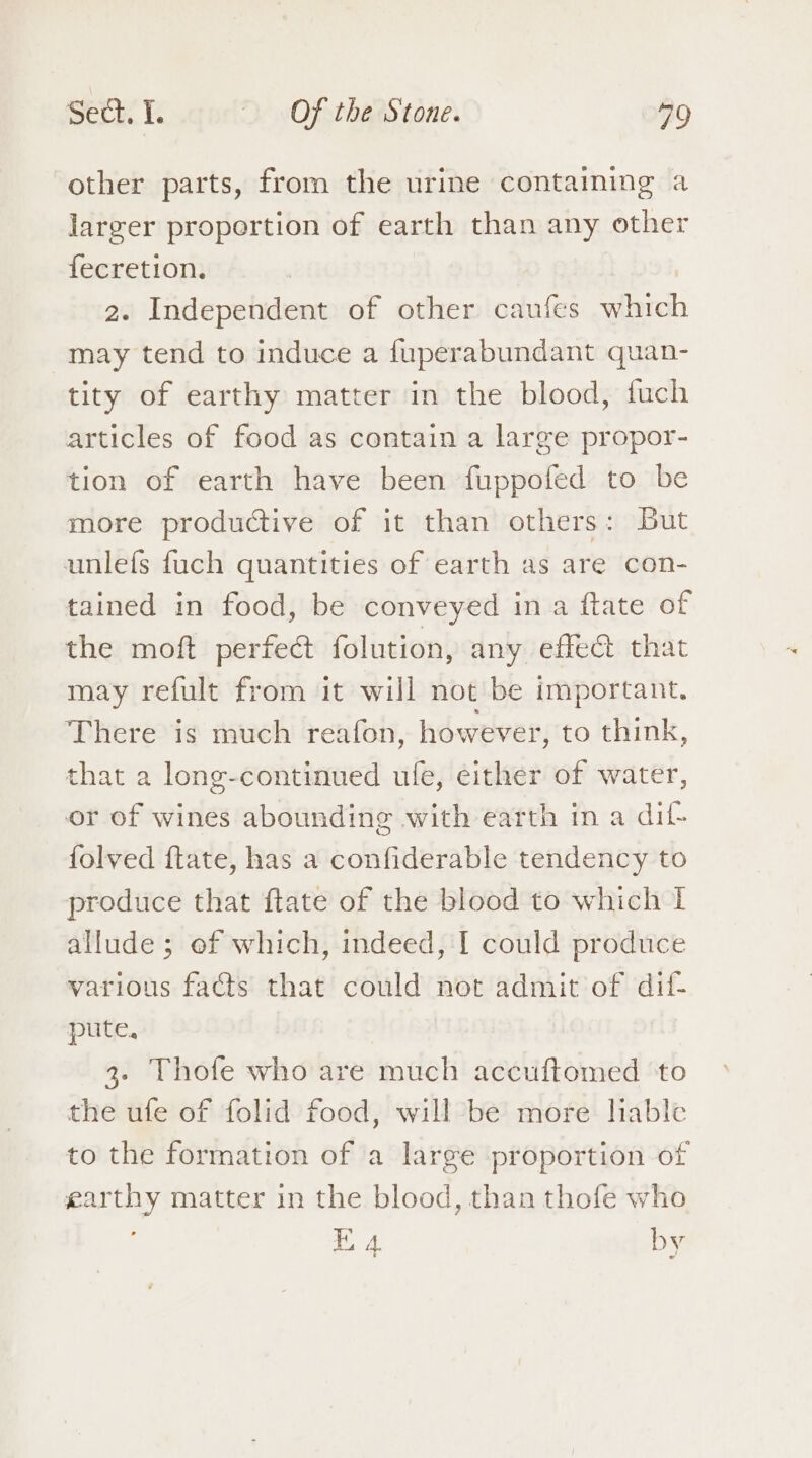 other parts, from the urine containing a larger proportion of earth than any other fecretion. | | 2. Independent of other caufes which may tend to induce a fuperabundant quan- tity of earthy matter in the blood, fuch articles of food as contain a large propor- tion of earth have been fuppofed to be more productive of it than others: But unlefs fuch quantities of earth as are con- tained in food, be conveyed in a ftate of the moft perfe@ folution, any effec that may refult from it will not be important. There is much reafon, however, to think, that a long-continued ufe, either of water, or of wines abounding with earth in a dif- folved ftate, has a confiderable tendency to produce that ftate of the blood to which I allude; of which, indeed, I could produce various facts that could not admit of dif- pute, 3. Thofe who are much accuftomed ‘to the ufe of folid food, will be more liable to the formation of a large proportion of earthy matter in the blood, than thofe who E 4 by