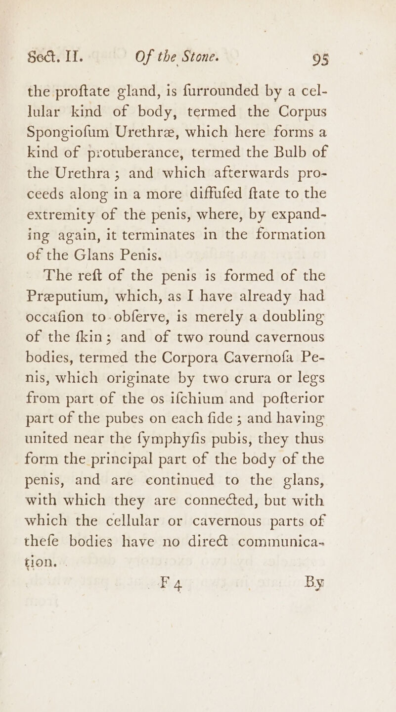 the proftate gland, is furrounded by a cel- lular kind of body, termed the Corpus Spongiofum Urethre, which here forms a kind of protuberance, termed the Bulb of the Urethra; and which afterwards pro- ceeds along in a more diffufed ftate to the extremity of the penis, where, by expand- ing again, it terminates in the formation of the Glans Penis. The reft of the penis is formed of the Preputium, which, as I have already had occafion to-obferve, is merely a doubling of the fkin; and of two round cavernous bodies, termed the Corpora Cavernofa Pe- nis, which originate by two crura or legs from part of the os ifchium and pofterior part of the pubes on each fide ; and having united near the fymphyfis pubis, they thus form the principal part of the body of the penis, and are continued to the glans, with which they are connected, but with which the cellular or cavernous parts of thefe bodies have no direct communica- tion. . EF 4 | By