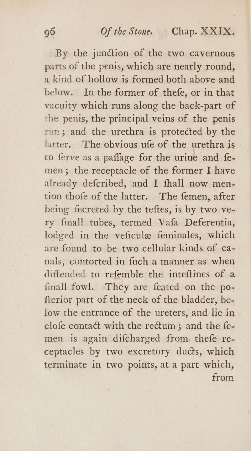 By the junction of the two cavernous parts of the penis, which are nearly round, a kind of hollow is formed both above and below. Inthe former of thefe,-or in that vacuity which runs along the back-part of the penis, the principal veins of the penis run; and the urethra is protected by the fatter.. The obvious ufe of the urethra is to ferve as a paflage for the urine and fe- men; the receptacle of the former I have already defcribed, and I fhall now men- tion thofe of the latter. The femen, after being fecreted by the teftes, is by two ve- ry {mall tubes, termed Vafa Deferentia, lodged in the veficule feminales, which are found to be. two cellular kinds of ca- nals, contorted in fuch a manner as when diftended to refemble the inteftines of a fmall fowl. -They are feated on the po- fterior part of the neck of the bladder, be- low the entrance of the ureters, and lie in clofe contact with the rectum ; and the fe- men is again difcharged from, thefe re- ceptacles by two excretory ducts, which terminate in two points, at a part which, | from