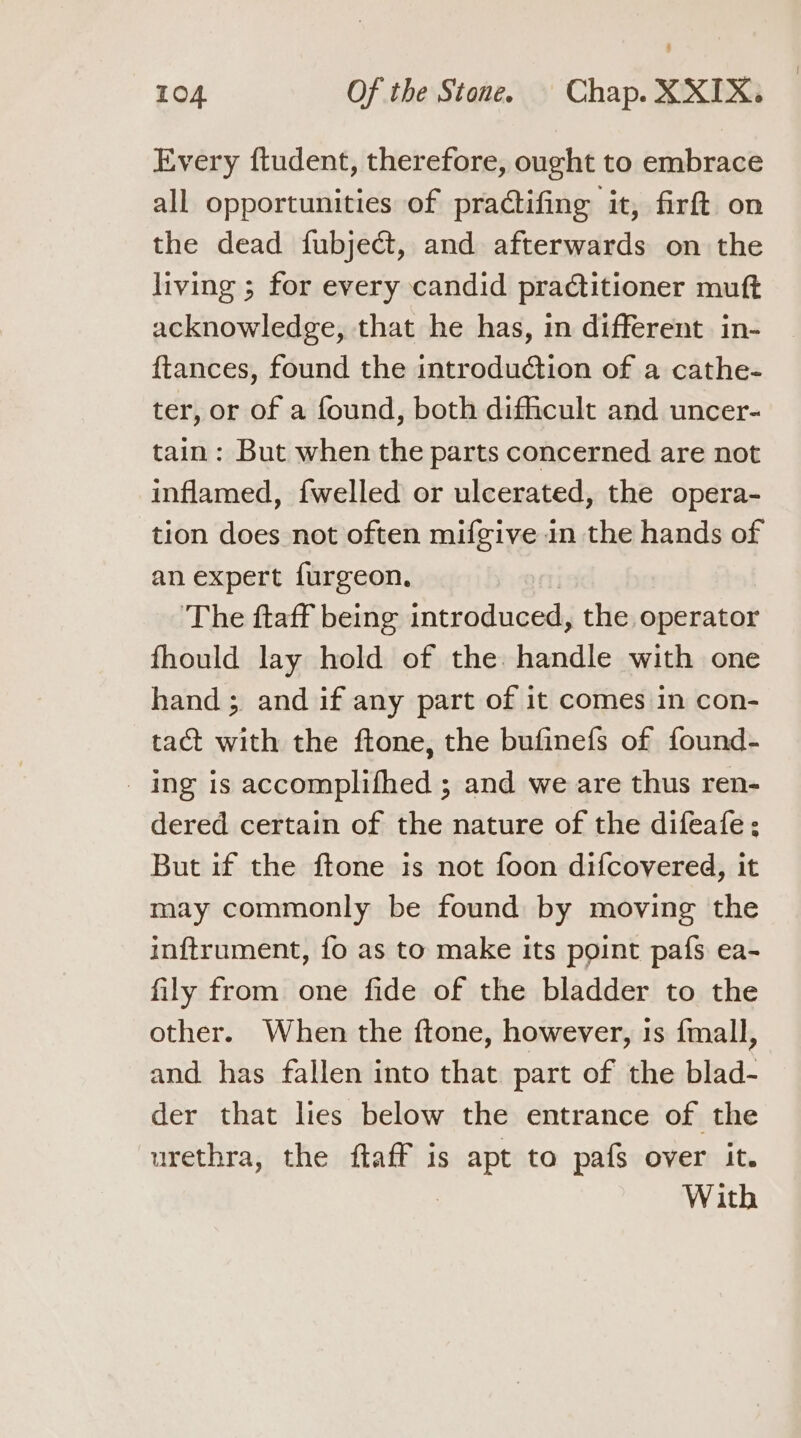 Every ftudent, therefore, ought to embrace all opportunities of practifing it, firft on the dead fubjecdt, and afterwards on the living ; for every candid practitioner muft acknowledge, that he has, in different in- ftances, found the introduction of a cathe- ter, or of a found, both difficult and uncer- tain: But when the parts concerned are not inflamed, {welled or ulcerated, the opera- tion does not often mifgive in the hands of an expert furgeon. The ftaff being introduced, the operator fhould lay hold of the: handle with one hand; and if any part of it comes in con- tact with the ftone, the bufinefs of found- _ ing is accomplifhed ; and we are thus ren- dered certain of the nature of the difeafe; But if the ftone is not foon difcovered, it may commonly be found by moving the inftrument, fo as to make its point pafs ea- fily from one fide of the bladder to the other. When the ftone, however, 1s fmall, and has fallen into that part of the blad- der that lies below the entrance of the urethra, the ftaff is apt to pafs over it.