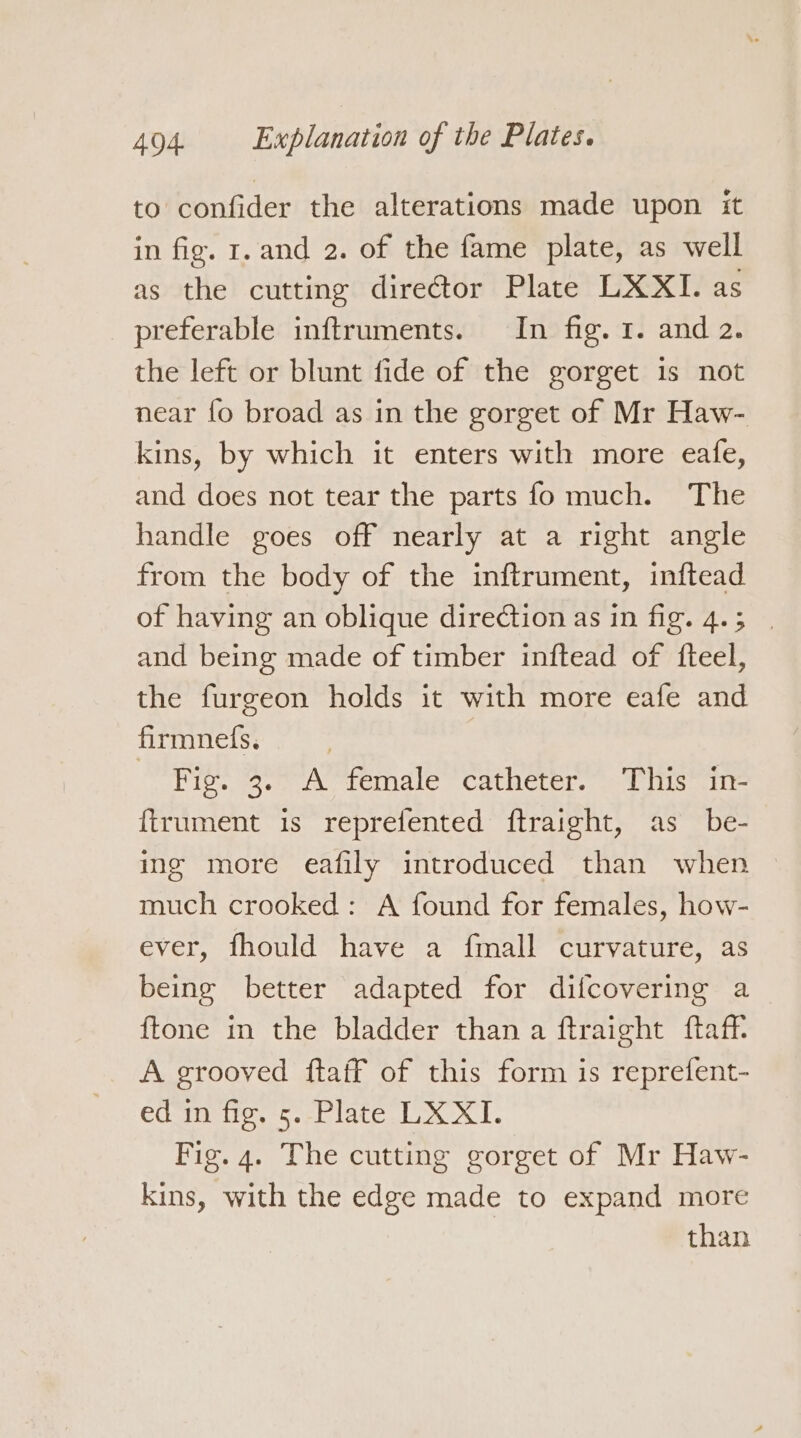 to confider the alterations made upon it in fig. r. and 2. of the fame plate, as well as the cutting director Plate LXXI. as preferable inftruments. In fig. 1. and 2. the left or blunt fide of the gorget is not near fo broad as in the gorget of Mr Haw- kins, by which it enters with more eafe, and does not tear the parts fo much. The handle goes off nearly at a right angle from the body of the inftrument, inftead of having an oblique direction as in fig. 4.5 | and being made of timber inftead of fteel, the furgeon holds it with more eafe and firmnefs. : - Fig. 3. A female catheter. This in- {trument is reprefented ftraight, as be- ing more eafily introduced than when much crooked: A found for females, how- ever, fhould have a fmall curvature, as being better adapted for difcovering a {tone in the bladder than a ftraight ftaff. A grooved ftaff of this form is reprefent- ed in fig. 5. Plate LX XI. Fig. 4. The cutting gorget of Mr Haw- kins, with the edge made to expand more than