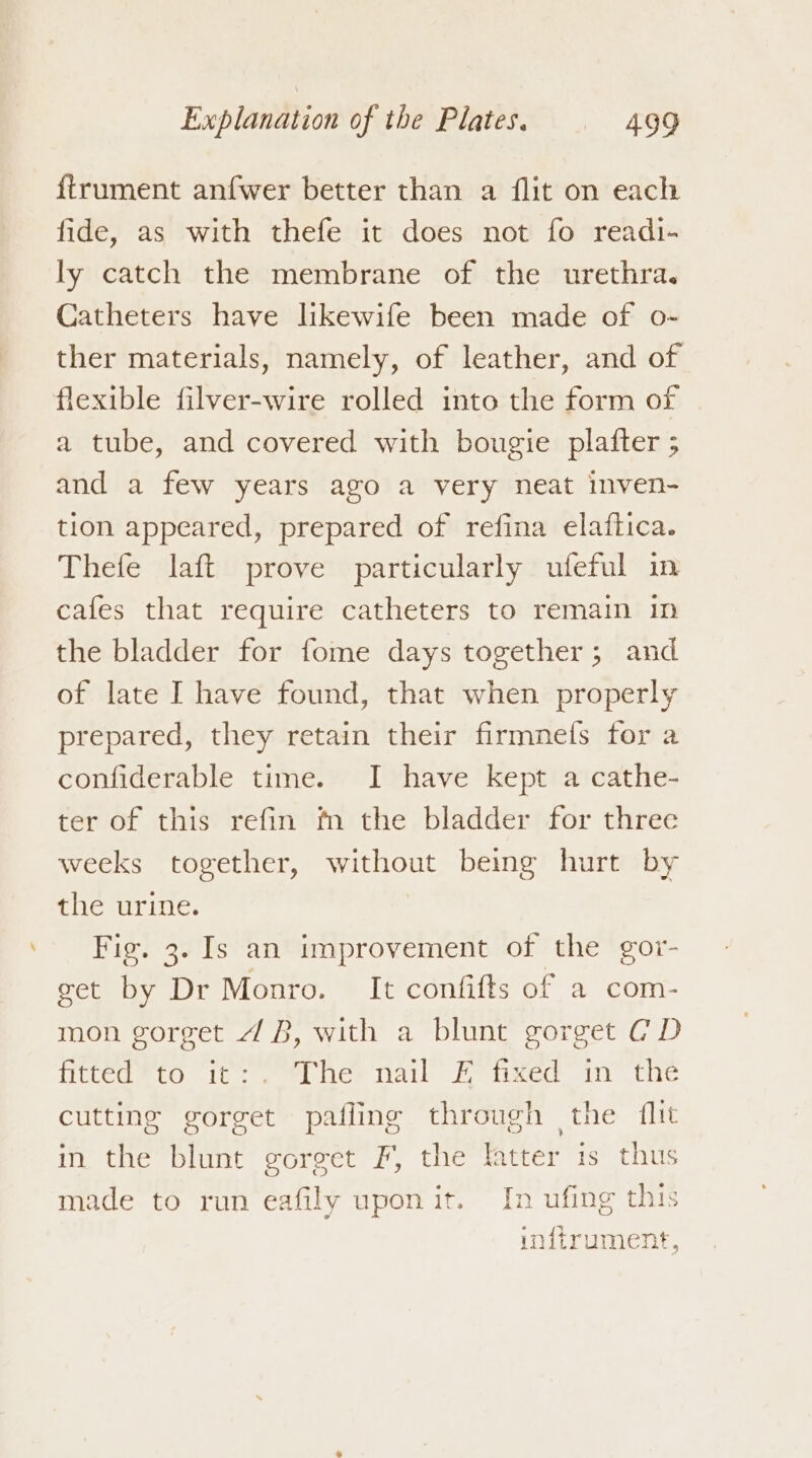 firument anfwer better than a flit on each fide, as with thefe it does not fo readi- ly catch the membrane of the urethra. Catheters have likewife been made of o- ther materials, namely, of leather, and of flexible filver-wire rolled into the form of a tube, and covered with bougie plafter ; and a few years ago a very neat inven- tion appeared, prepared of refina elaflica. Thefe laft prove particularly ufeful in cafes that require catheters to remain im the bladder for fome days together; and of late I have found, that when properly prepared, they retain their firmnefs for a confiderable time. I have kept a cathe- ter of this refin fn the bladder for three weeks together, without being hurt by the urine. Fie. 3. Is an improvement of the gor- get by Dr Monro. It confifts of a com- mon gorget 4B, with a blunt gorget CD fitted *tO it: . thes nail Fo tixed in the cutting gorget pafling through the {lit in the blunt gorget F, the fatter is thus made to run eafily upon it. In ufing this inftrument,