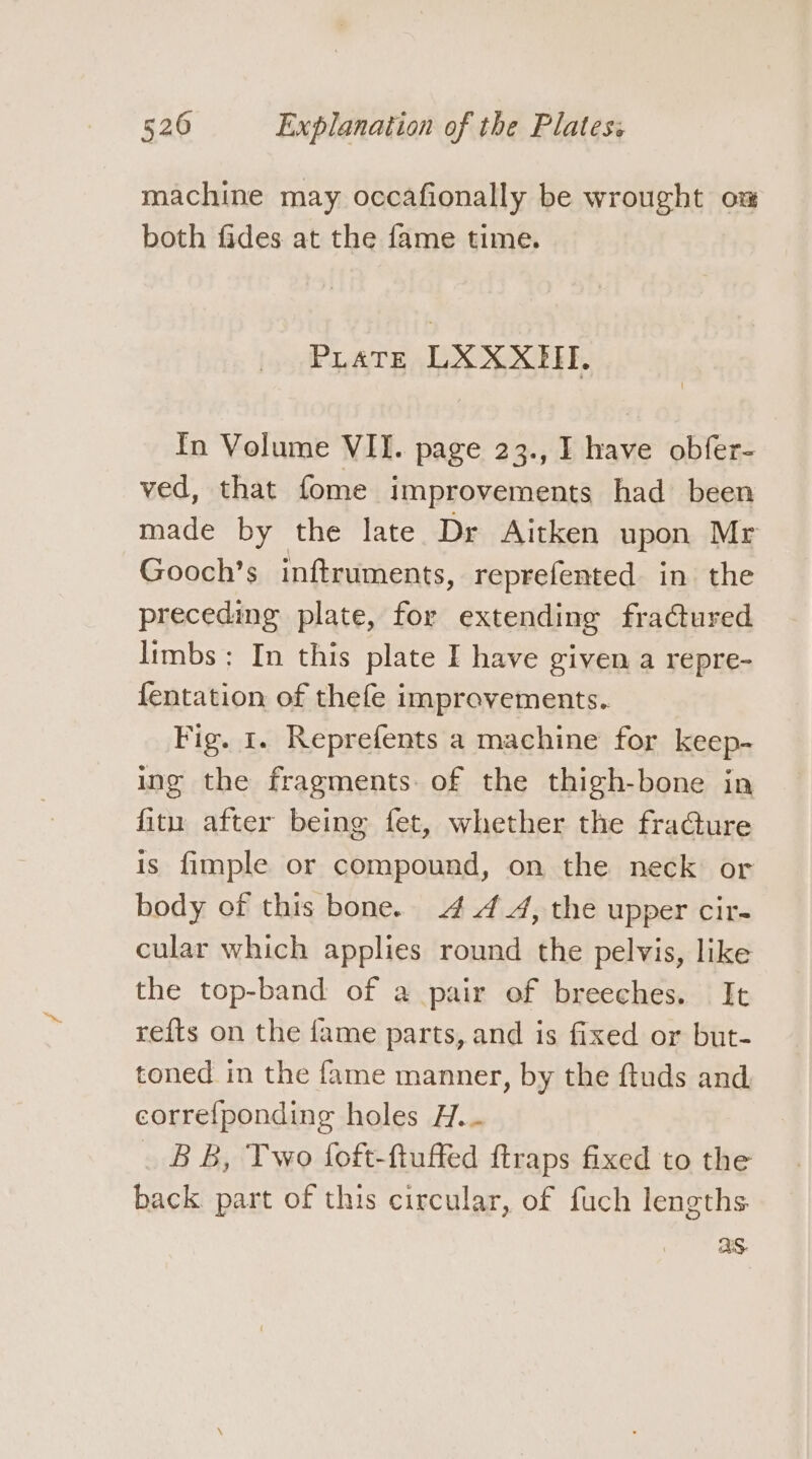 machine may occafionally be wrought om both fides at the fame time. Pirate LXXXHI. In Volume VII. page 23., I have obfer- ved, that fome improvements had been made by the late Dr Aitken upon Mr Gooch’s inftruments, reprefented in the preceding plate, for extending fractured limbs: In this plate I have given a repre- fentation of thefe improvements. Fig. 1. Reprefents a machine for keep- ing the fragments of the thigh-bone in fitu after being fet, whether the fraGture is fimple or compound, on the neck or body of this bone. .4 4 4, the upper cir- cular which applies round the pelvis, like the top-band of a pair of breeches. It refts on the fame parts, and is fixed or but- toned in the fame manner, by the ftuds and. correfponding holes H... _ BB, Two foft-ftuffed ftraps fixed to the back part of this circular, of fuch lengths. aS.