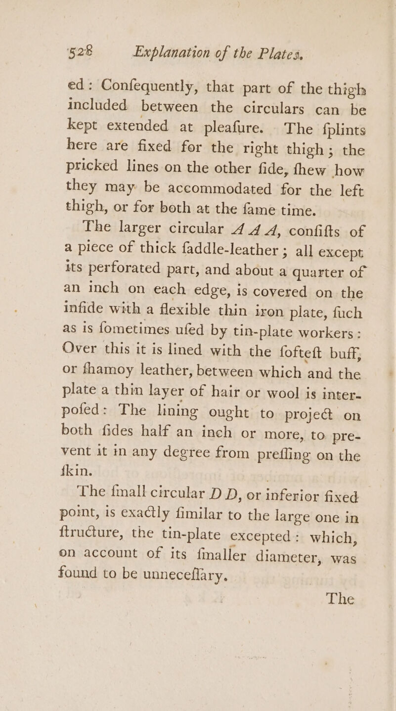 ed: Confequently, that part of the thigh included between the circulars can be kept extended at pleafure. The fplints here are fixed for the right thigh; the pricked lines on the other fide, thew how they may be accommodated for the left thigh, or for both at the fame time. The larger circular 44 A, confifts of a piece of thick faddle-leather ; all except its perforated part, and about a quarter of an inch on each edge, is covered on the infide with a flexible thin iron plate, fuch as is fometimes ufed by tin-plate workers : Over this it is lined with the fofteft buff, or fhamoy leather, between which and the plate a thin layer of hair or wool is inter- pofed: The lining ought to proje&amp; on both fides half an inch or more, to. pre- vent it in any degree from prefling on the {kin. . The {mall circular D D, or inferior fixed pomt, is exactly fimilar to the large one in ftructure, the tin-plate excepted: which, on account of its finaller diameter, was found to be unneceflary, 7 The