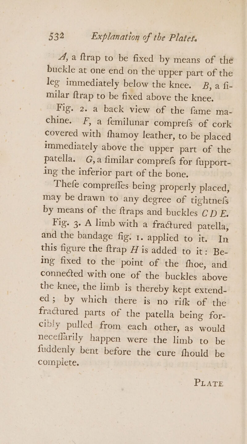 4, a ftrap to be fixed by means of thé buckle at one end on the upper part of the leg immediately below the knee. B,a fi- milar {trap to be fixed above the knee. Fig. 2. a back view of the fame ma- chine. F, a femilunar comprefs of cork covered with fhamoy leather, to be placed immediately above the upper part of the patella. G,a fimilar comprefs for fupport- ing the inferior part of the bone. Thefe comprefles. being properly placed, may be drawn to any degree of tightnefs by means of the ftraps and buckles CD E. Fig. 3. A limb with a fraGured patella, and the bandage fig: 1. applied to it. In this figure the ftrap H is added to it: Be- ing fixed to the point of the fhoe, and connected with one of the buckles above the knee, the limb is thereby kept extend- ed; by which there is no rifk of the fractured parts of the patella being for- cibly pulled from each other, as would neceflarily happen were the limb to be {uddenly bent before the cure fhould be complete. | | PLATE