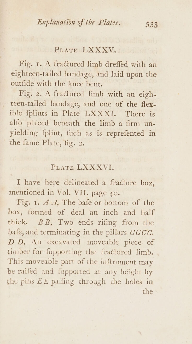 PLaTE LXXXV. Fig. 1. A fractured limb dreffed with an eighteen-tailed bandage, and laid upon the outfide with the knee bent. Fig. 2. A fractured limb with an eigh- teen-tailed bandage, and one of the flex- ible {plints in Plate LXXXI. There is alfo placed beneath the limb a firm un- yielding fplint, fuch as is reprefented in fie lame: Plate, ec, PLATE LXXXVIk I have here delineated a fracture box, mentioned in Vol. VII. page 4o. Fig. 1. 4:4, The bafe or bottom of the box, formed of deal an inch and half thick. 88, Two ends rifing from the bafe, and terminating in the pillars CCCC. DD, An excavated moveable piece of timber for fupporting the fractured limb. This moveable part of the inftrument may be raifed and {upported at any height by the pins £4 paling through the holes in