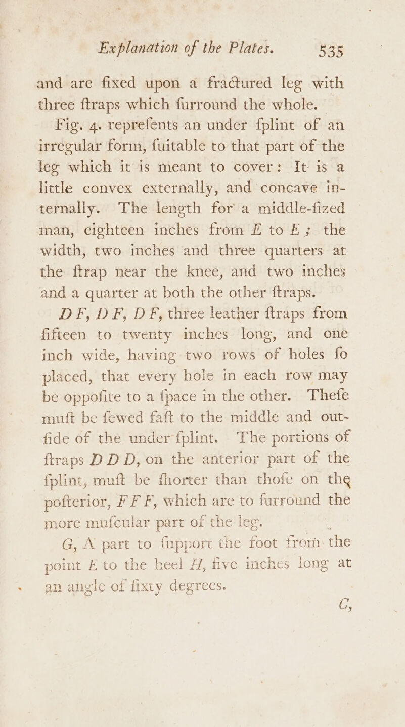 and are fixed upon a fractured leg with three {traps which furround the whole. Fig. 4. reprefents an under fplint of an irrecular form, fuitable to that part of the leg which it is meant to cover: It is a little convex externally, and concave in- ternally. The leneth for a middle-fized man, eighteen inches from FE to FE; the width, two inches and three quarters at the ftrap near the knee, and two inches and a quarter at both the other ftraps. DF, DF, DF, three leather ftraps from fifteen to twenty inches long, and one inch wide, having two rows of holes fo placed, that every hole in each row may be oppofite to a {pace in the other. Thefe mulft be fewed faft to the middle and out~- fide of the under fplint. The portions of {traps D DD, on the anterior part of the fplint, muft be fhorter than thofe on the pofterior, F F F, which are to farround the more mufcular part of the leg. f G, A part to fupport the foot from: the point E to the heel H, five inches long at an anyle of fixty degrees. CG;