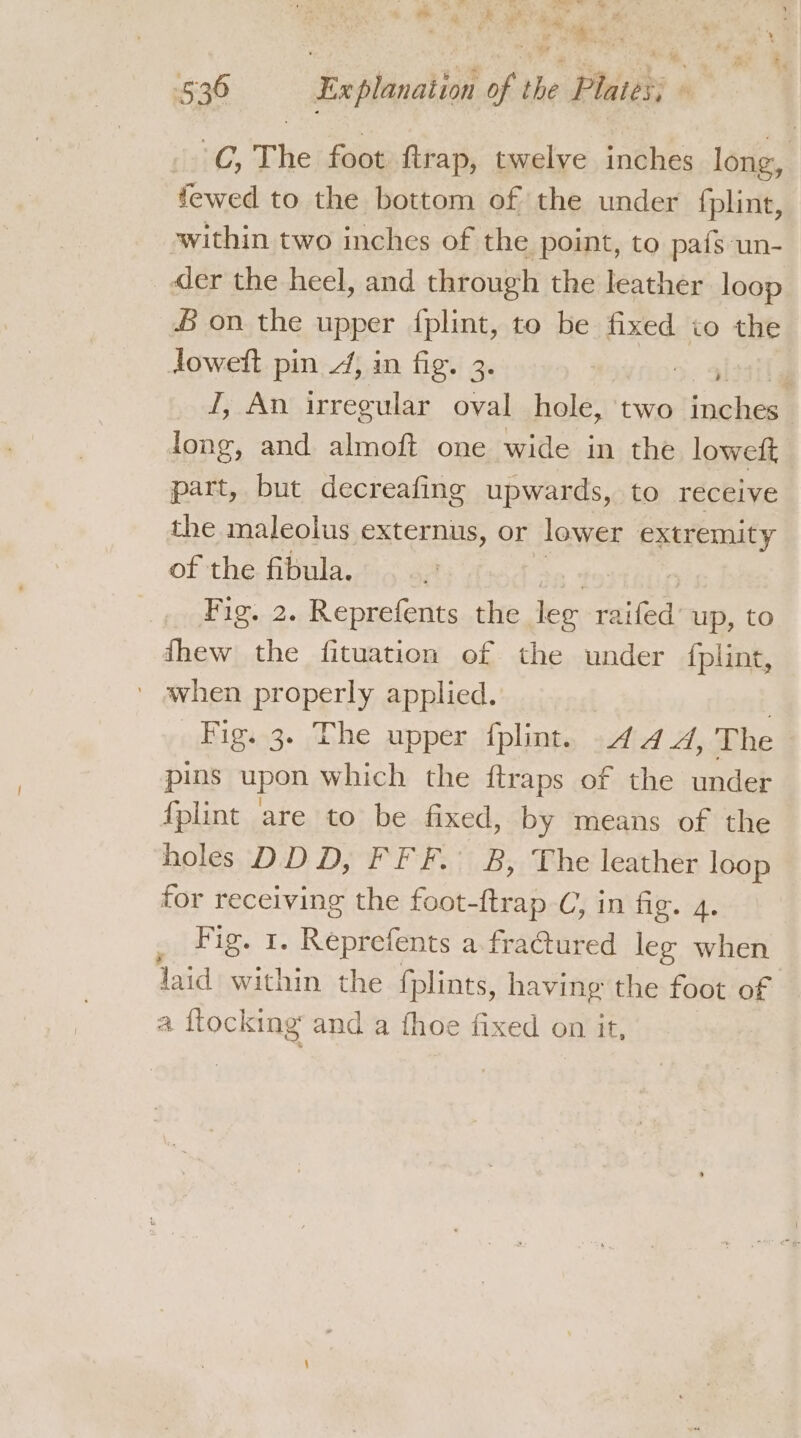 a Til = 1% 8. Cad &amp; &amp; pe: Fy é §36 Ex planation of the Plates; © C, The foot ftrap, twelve inches long, fewed to the bottom of the under fplint, within two inches of the point, to pafs un- der the heel, and through the leather loop £ on the upper fplint, to be fixed io the Jowett pin 4, in fig. 3. : ' I, An irregular oval hole, two taiches long, and almoft one wide in the loweft part, but decreafing upwards, to receive the maleolus externus, or lower extremity of the fibula. Fig. 2. Reprefents the lee aan up, to fhew the fituation of the under fplint, » avhen properly applied. ? Fig. 3. The upper {plint. 4 4A, The pins upon which the ftraps of the under fplint are to be fixed, by means of the holes DDD, FFF. B, The leather loop for receiving the foot-ftrap C, in fig. 4. _ Fig. 1. Reprefents a fra@tured leg when laid within the {plints, having the foot of a ftocking and a fhoe fixed on it,