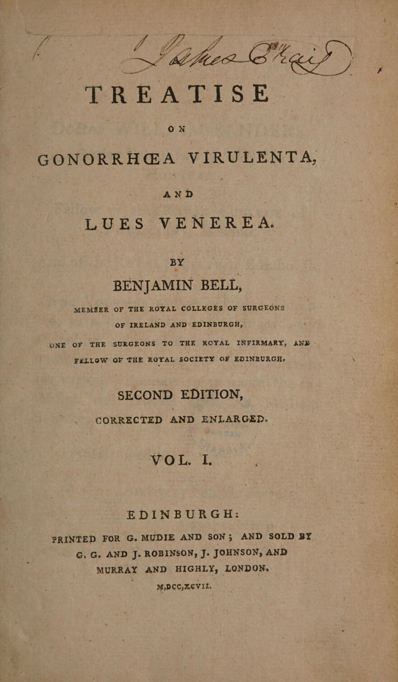 ee xy VA be “GONORRHGA VIRULENTA, | eee LUES VENEREA. BY BENJAMIN BELL, MEMBER OF THE ROYAL COLLEGES OF SURGEONS OF IRELAND AND’ EDINBURGH, ONE OF THE SURGEONS TO THE ROYAL INFIRMARY, AND FELLOW OF THE ROYAL SOCIETY OF EDINBURGH. SECOND EDITION, CORRECTED AND ENLARGED. VOL. I. EDINBURGH: PRINTED FOR G. MUDIE AND SON; AND SOLD BY G. G. AND J. ROBINSON, J. JOHNSON, AND MURRAY AND HIGHLY, LONDON. M,DCC,XCVIt,