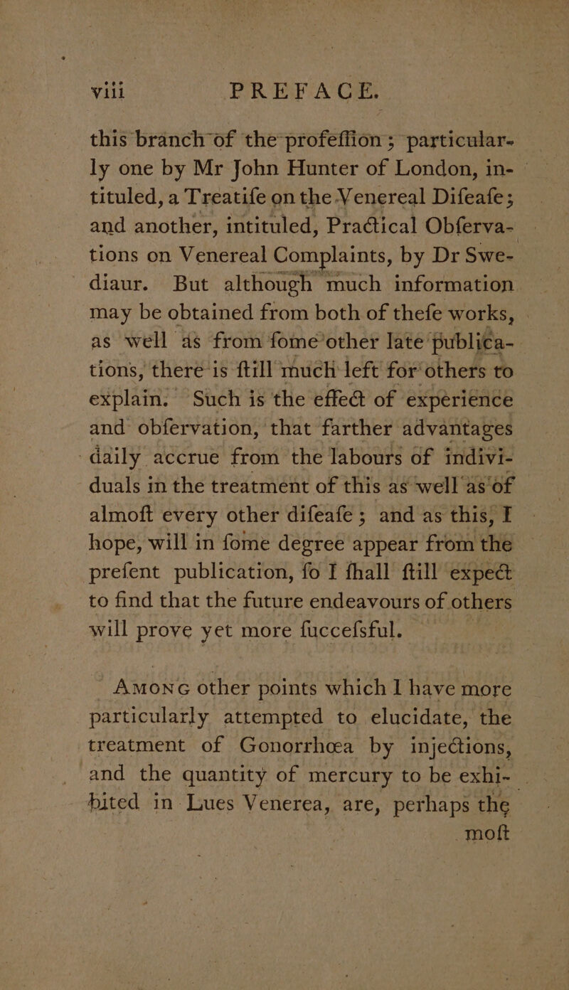 this branch of the profeffion ; particular- tituled, a Treatife on the Venereal Difeafe; ; and another, intituled, Pradtical Obferva- tions on Venereal Complaints, by Dr Swe- diaur. But although much information may be obtained from both of thefe works, | as well as from fome’other late publica-_ tions, there is ftill much left for’ others to explain. Such is the effe@ of experience and obfervation, that farther advantages daily accrue from the labours of indivi- duals in the treatment of this as well as’ ‘of almoft every other difeafe ; and as this, I hope, will in fome degree appear from the prefent publication, fo I fhall ftill expect to find that the future endeavours of others will prove yet more fuccefsful. Amonc other points which I have more particularly attempted to elucidate, the treatment of Gonorrhcea by injections, hited in Lues Venerea, are, perhaps the moft