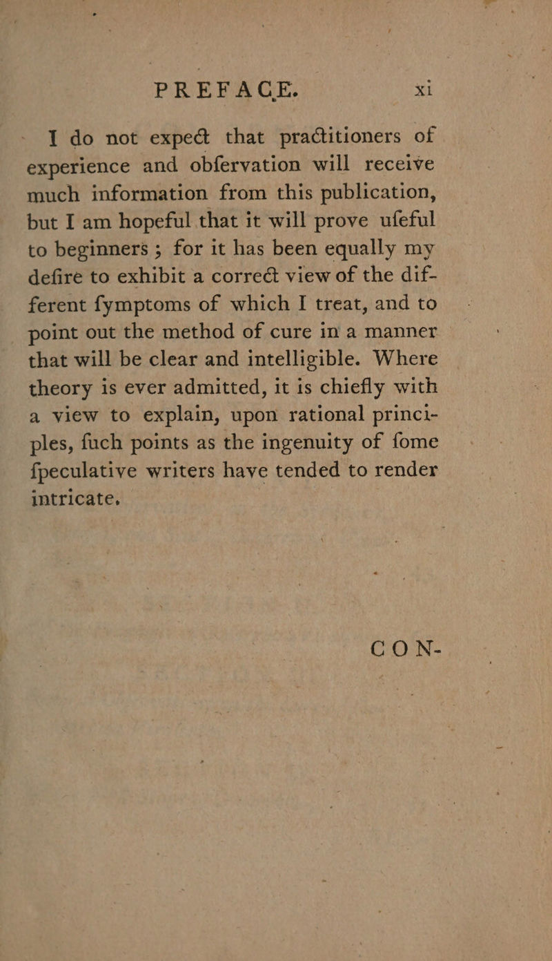 I do not exped&amp; that practitioners of experience and obfervation will receive much information from this publication, but I am hopeful that it will prove ufeful to beginners ; for it has been equally my defire to exhibit a correct view of the dif- ferent fymptoms of which I treat, and to point out the method of cure in a manner that will be clear and intelligible. Where theory is ever admitted, it is chiefly with a view to explain, upon rational princi- ples, fuch points as the ingenuity of fome fpeculative writers have tended to render intricate, : CO N-