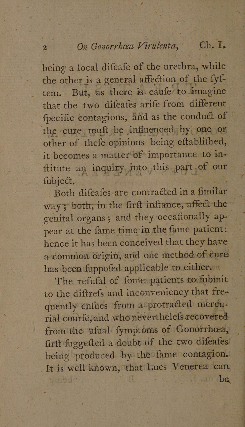 ah ern S: » Conorrbaca Viralenta, Ch, a, being a local abate of the en while the other is a general affection of the fy tem. But, as there is. caufe: to imagine | that the two difeafes arife from different {pecific contagions, And as the conduct of — the ‘cure, muft be influenced, by, one or other of - thefe opinions being eftablithed, it becomes a-matter“of* importance to m- ftitute an inquiry, into, this part, of our fabjeQ&gt; Both diGateen are een vie ina falta = ways -both;-in the firft inftance, affect the 7 venital organs; and they occafionally ap pear at the fame time m the fame patient: hence it has been conceived that they have a common. origin, arid one method of éure has been fuppofed applicable to either | The refufal of fome: patients to:fubmit to the diftrefs and inconveniency that fre- | quently énfues from a: protracted meréeu- rial courfé,;and who never thelefs. recovered from the ufual: fymptoms of Gonorrhcea, firft fuegefted a doubt of the two difeafes’ being produced by the fame contagion. It is well known, ‘that Lues Venerea can | noe ie: