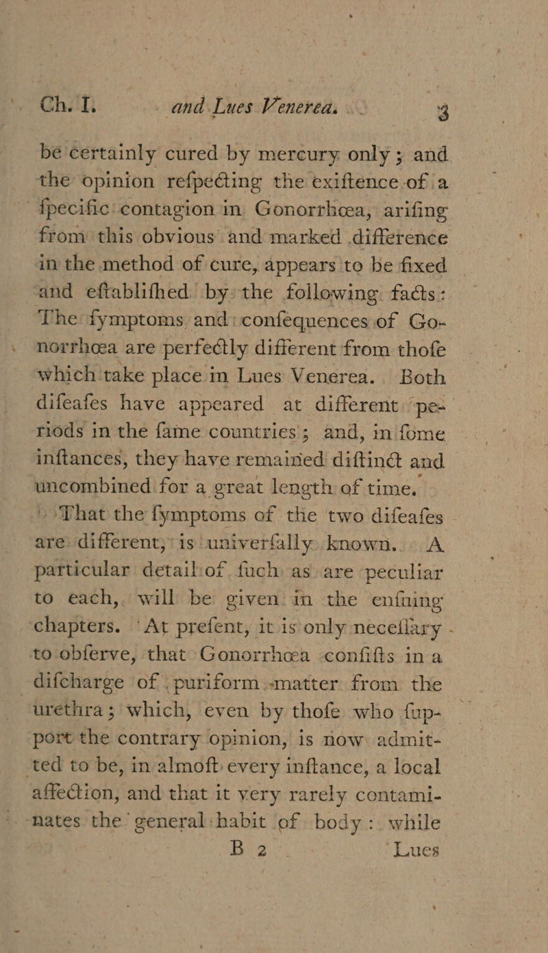 be certainly cured by mercury only ; and the opinion refpeGing the exiftence of a -fpecific: contagion in. Gonorrhcea, arifing from this obvious’ and marked difference in the method of cure, appears to be fixed and eftablifhed by: the following. facts : The fymptoms and: confequences of Go- norrhoea are perfectly different from thofe which take place in Lues Venerea. Both difeafes have appeared at different: ‘pe- riods in the fame countries’; and, in fome inftances, they have remained difting and uncombined for a great length of time, » That the fymptoms of the two difeafes are different,’ is univerfally known... A particular detailiof fach as are peculiar ‘chapters. ‘At prefent, it is only neceflary to obferve, that Gonorrhoea confifts in a difcharge of . puriform:-matter. from the urethra; which, even by thofe who fup- port the contrary opinion, is now: admit- ted to be, in almoft every inftance, a local affection, and that it very rarely contami- ‘nates the general habit of body: while te ae “Lues ,