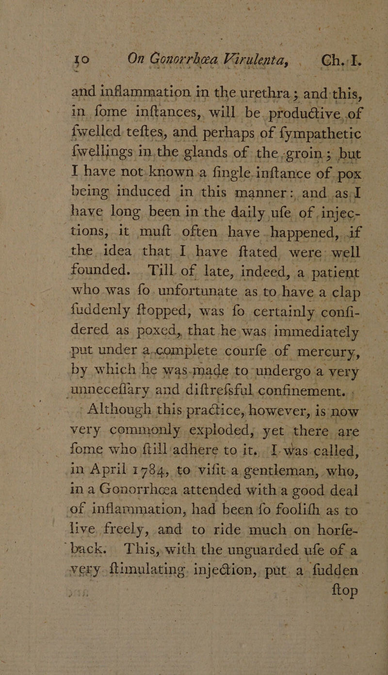 \ and inflammation j in ‘the urethra ; halt this, in fome inftances, will be. ‘pindatins of fwelled teftes, and perhaps of fympathetic Gwellings i in, the glands of the-groin; but I have not. known a fingle-inftance of. pox | being induced in this manner: and asI have long been in the daily ufe ‘oka injec- tions, it muft often have happened, aif the idea that I have ftated were well founded. . Till of late, indeed, a patient who was fo. unfortunate as to have a clap fuddenly ftopped, was fo certainly confi- dered as poxed, that. he was immediately put under a. -complete courfe of mereury, by which he was.made to- undergo. a very unneceflary and diftrefsful, confinement. 5 - Although this praGiice, however, is now - very commonly exploded, yet there are fome who fiill ‘adhere to it, 1. was called, in April 1784, to eit a gentleman, who, ina Gonorrheea attended with a good deal of inflammation, had been fo foolith as to live freely, and to ride much on horfe- back. This, with the unguarded ufe of a very ftimulating. inje@ion, put a fudden. | tir “Ey EOP