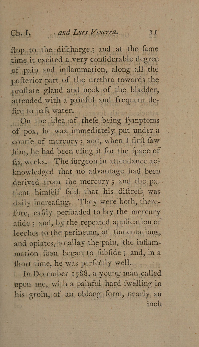 &gt;. Gh ang Lues Venerea. If ftop..to. the ; ravens 3 and at the fame ~ time, it, excited a.very confiderable degree of pain and inflammation, along all. the pofterior ;part of the urethra towards. the proftate gland and neck | of the bladder, attended with a painful and frequent de- fire to pafs. water. . On the idea of thefe being es dee ae POX, he was, immediately put under.a courfe of mercury; and, when I firft faw him, he had been ufing it for the {pace of fix, weeks, The furgeon in attendance ac- knowledged that no advantage had been derived from the mercury ; andthe. pa-. tient .himfelf faid: that his diftrefs, was daily increafing. They were both, there- fore, eafily perfuaded to lay the mercury afide ; and, by the repeated application of leeches to the perineum, of _fomentations, and opiates, to allay the:pain, the inflam- mation foon, began to fubfide; and, ina fhort time, he was perfectly well. : In December 1788,,a young man called upon me, with a painful hard fwelling 3 in his groin, of an, oblong form, nearly, an | inch