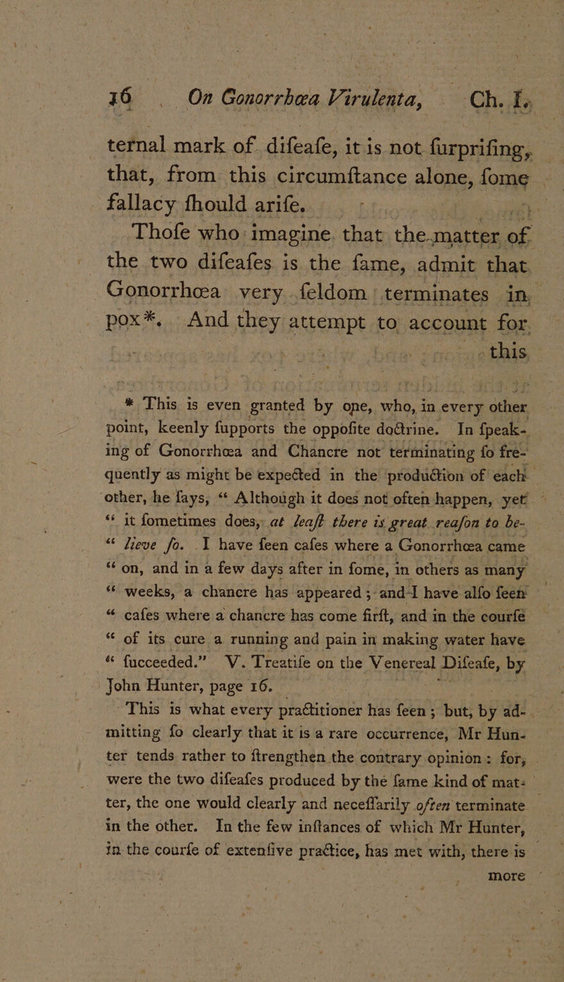 ternal mark of difeafe, it is not furprifing, that, from this circumftance alone, fome _ fallacy fhould arife. } Thofe who: imagine that the. matter of | the two difeafes is the fame, admit that Gonorrhcea very .feldom terminates in, pox*, And they attempt to, account for. » this, i This is even granted by one, ebb a in every ; other point, keenly fupports the oppofite do@rine. In {peak- ing of Gonorrhea and Chancre not terminating fo fre- quently as might be expected in the production of each. ‘other, he fays, ‘* Although it does not often happen, yet — “ it fometimes does, at leaf? there is great. reason to be- “© Lieve fo. 1 have feen cafes where a Gonorrhcea came “on, and in a few days after in fome, 1 in others as many ** weeks, a chancre has appeared ; -and-I have alfo feen’ “ cafes where a chancre has come firft, and in the courfe * of its cure a running and pain in making water have “ fucceeded.” V. Treatife on the Venereal Diteale, by John Hunter, page 16. This is what every practitioner has feen ; but, by ad- mitting fo clearly that it isa rare occurrence, Mr Hun- ter tends rather to ftrengthen the contrary opinion: for, _ were the two difeafes produced by the fame kind of mat: | ter, the one would clearly and neceflarily often terminate in the other. In the few inftances of which Mr Hunter, in the courfe of extenfive practice, has met with, there is —