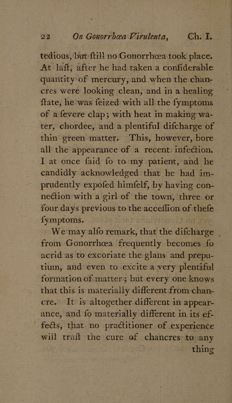 tedious, but: {til! no-Gonorrhcea took place. “At laft; after he had taken a confiderable quantity of mercury, and when the chan- cres were looking clean, and in a healing ftate, he was feized with all the fymptoms of aifevere clap; with heat in making wa- ter, chordee, and a plentiful difcharge of — thin green matter. This, however, bore. all the appearance of a_ recent: infection. I at once faid fo to:my patient, and he | candidly acknowledged that he had im- prudently expofed himfelf, by having con- nection with a girl of the town, three or four days previous to the acceflion of thefe fymptoms. : | on, We may alfo remark, that the iitehiin se : from Gonorrhoea frequently becomes fo acrid as to excoriate the glans and prepu- tium, and even to_ excite avery plentiful - formation of matter; but every one knows that this is materially different from chan- cre. It is altogether different in appear- ance, and fo materially different in its ef- fects, that. no practitioner of experience will trait the cure ef chancres: to any | thing