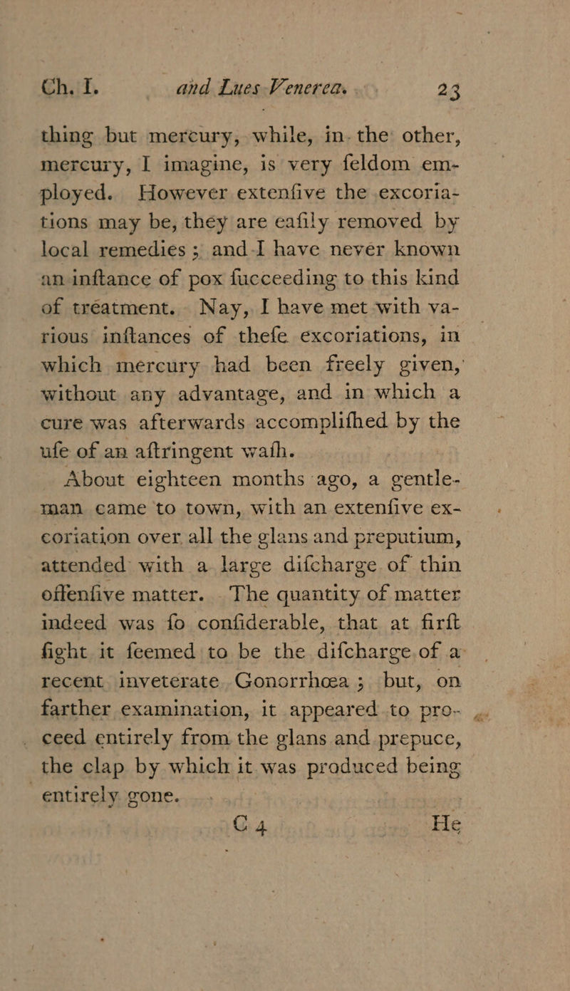 thing but mercury, while, in. the other, mercury, I imagine, is very feldom em- ployed. However extenfive the .excoria- tions may be, they are eafily removed by local remedies ; and-I have never known an inftance of pox fucceeding to this kind of treatment. Nay, I have met with va- rious inftances of thefe excoriations, in which mercury had been freely given, without any advantage, and in which a cure was afterwards accomplifhed by the ufe of an aftringent wath. About eighteen months ago, a gentle- man came to town, with an extenfive ex- coriation over all the glans and preputium, attended with a large difcharge of thin offenfive matter. The quantity of matter ideed was fo confiderable, that at firft fight it feemed to be the difcharge.of a recent inveterate Gonorrhcea ; but, on farther examination, it appeared to pro- ceed entirely from the glans and prepuce, the clap by which it was produced being entirely gone. | | C4 He