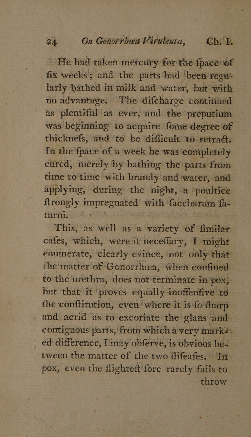 ' He had taken mercury for the fpacé’ of fix weeks; and the parts had ‘been! reous larly bathed in milk and ‘water, but eats no advantage. The difcharce continued as plentiful as ever, and the preputium was beginning to acquire fome degree of — thicknefs, and to be difficule to- retract. In the fpace ‘of a week he was’ completely | cured, merely by bathing the parts from time to time with brandy and water, and applying , during the night, a ‘poultice fiaely, impregnated Iidsine faccharum fa- turni. CHAS bo RNG This, as well as a variety of firsihan cafes, which, were it neceflary, TP might enumerate, clearly evince, not only that’ the matter of Gonorrhcea, when confined to the urethra, does not ‘terminate in'p pox; but ‘that it proves equally-inoffenfive td the conftitution, even’ where it is fo’ tharp and. acrid’ as to excoriate the glans and contiguous parts, from which a very marke: ed difference, I may obferve, is obvious be tween the matter of the two difeafes. In pox, even the flightett fore rarely fails ta 3 - throw