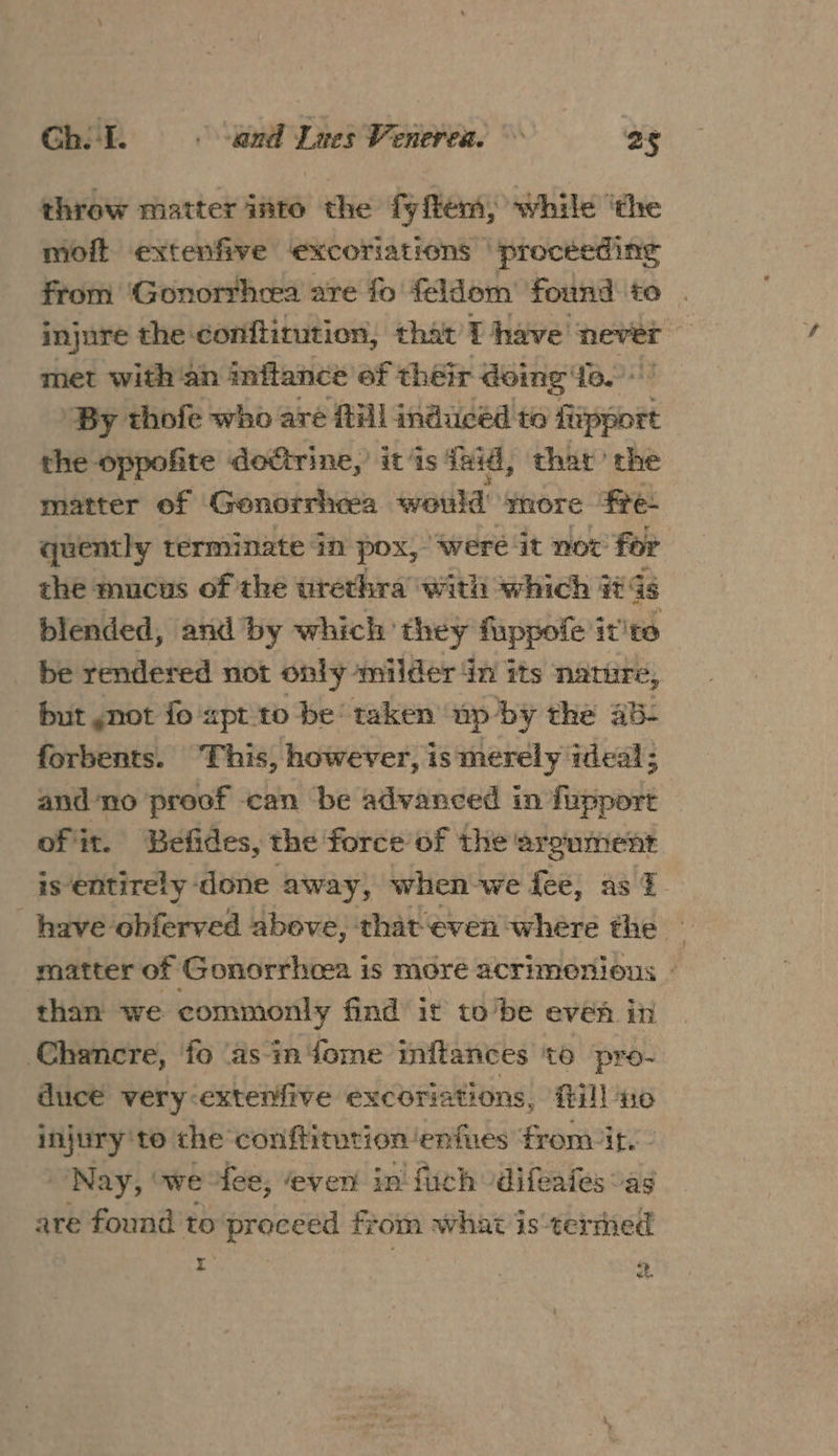 throw matter into the fyflem, while ‘the moft extenfive excoriations ‘procéeding from ‘Gonorrhea are fo feldom’ found to injure the conftitution, that’ T have never i with an inflance of their doing fe. ‘By thofe who aré fill induced to fipport the oppofite doctrine,’ it is ind, thar ‘the matter of Geonorrheea would yore fre- quently terminate in pox, ‘were it not for the mucus of the urethra with which i Gs blended, and by which’ they fuppofe it'te be rendered not only milder in its nature, but ,not fo apt to be‘ taken up by the ab- forbents. “This, however, is merely ideal; and no proof can be advanced in fupport of it. Befides, the force of the’ argument is entirely done away, when we fee, as I. have obferved above, that even where the matter of Gonorrheea is More acrimonions - than we commonly find it tobe even in Chancre, fo ‘as iniome inftances to pro- duce very-extenfive excoriations, fill no injury'te the conffitution ‘eniues from/it.- Nay, owe fee, even in fich -difeales “as are found to proceed from what is termed : | 2