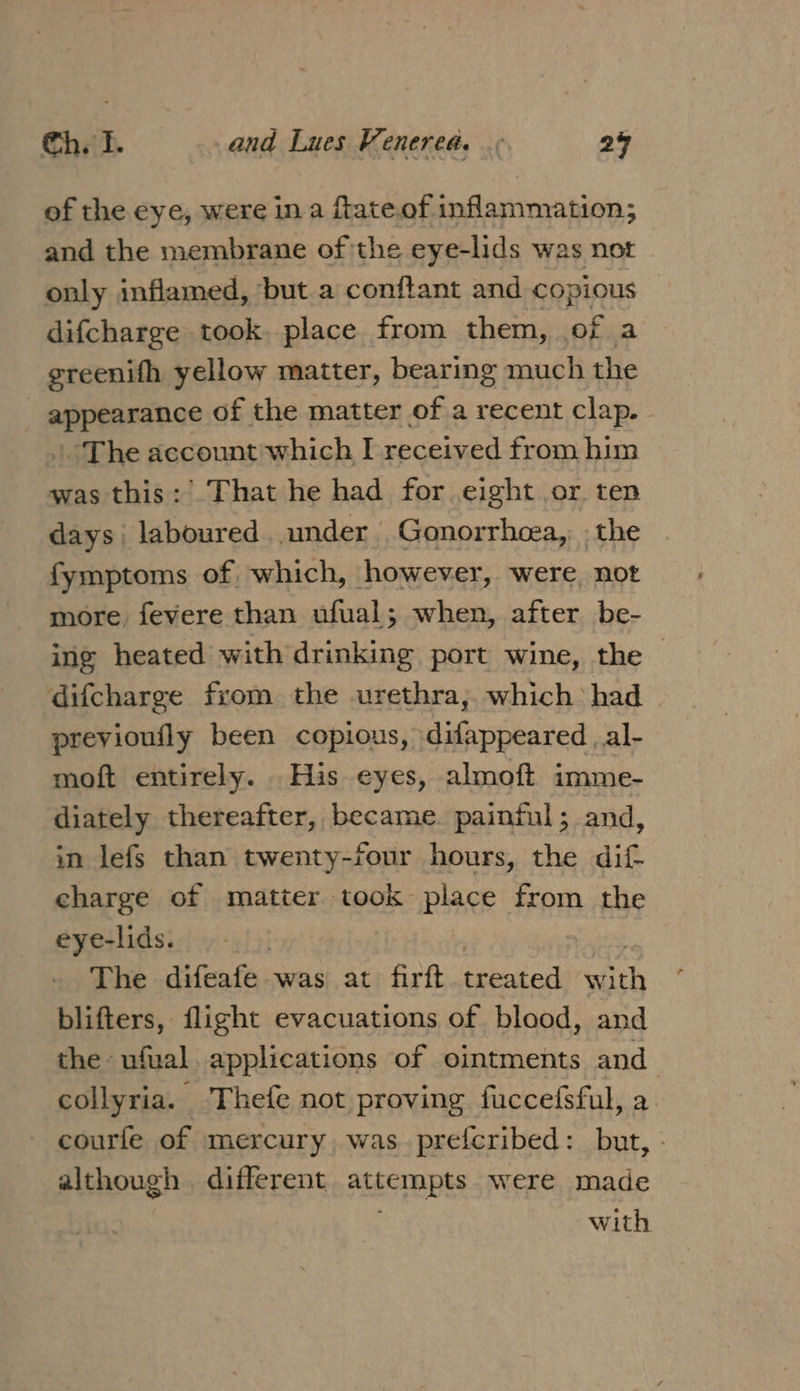 of the eye, were in a ftateof inflammation; and the membrane of the eye-lids was not only inflamed, ‘but a conftant and copious difcharge took. place from them, of a greenifh yellow matter, bearing much the so eg of the matter of a recent clap. The account'which I received from him was this: That he had for eight or ten days laboured under Gonorrhoea, , the fymptoms of which, however, were, not more fevere than ufual; when, after be- ing heated with drinking port wine, the | difcharge from the urethra, which’ had previoufly been copious, difappeared | al- moft entirely. His eyes, almoft imme- diately thereafter, became. painful; and, in lefs than twenty-four hours, the dif charge of matter took plage from the eye-lids. The difeafe was at firft treated with blifters, flight evacuations of blood, and the ufual applications of ointments and collyria. Thefe not proving fuccefsful, a. courfe of mercury was prefcribed: but, - although . different ALEEMADES WERE made with.