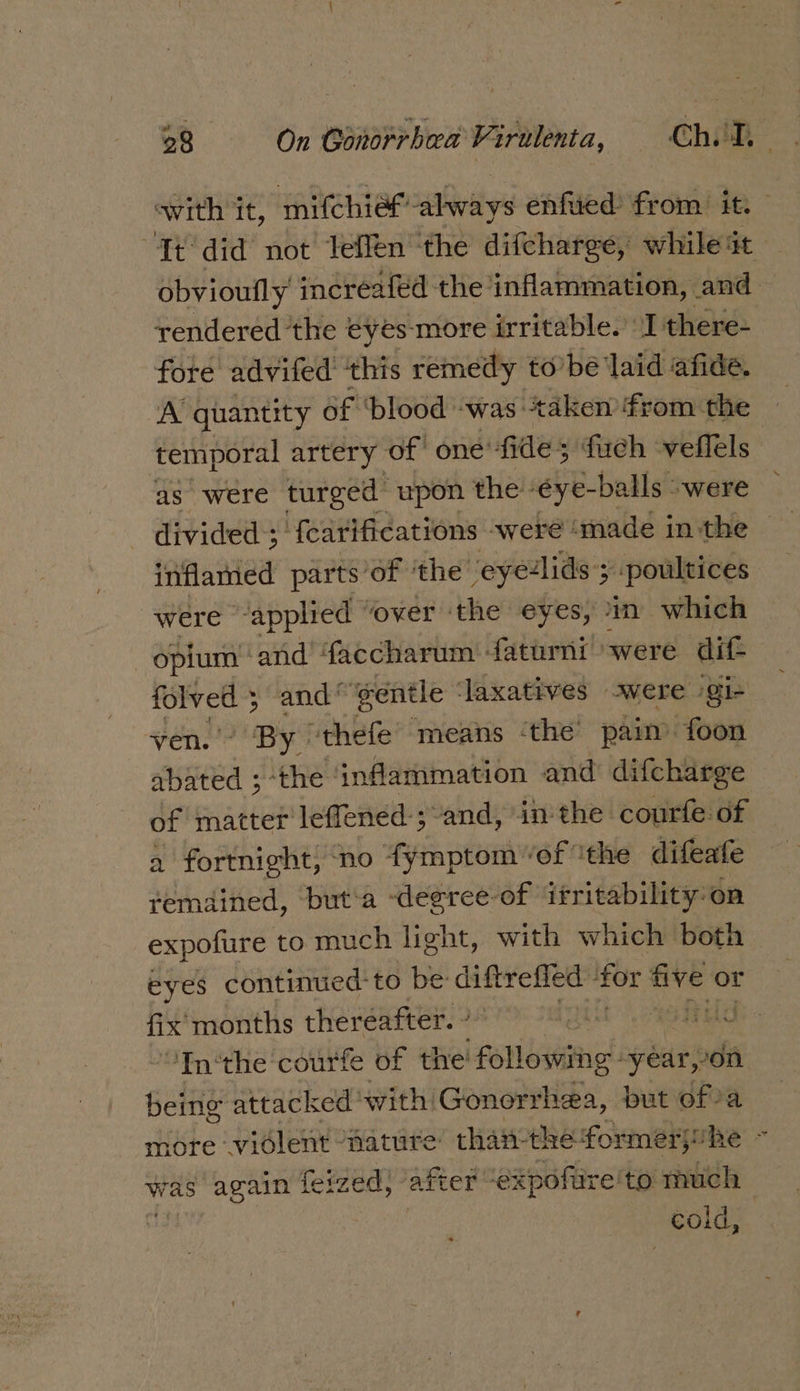 with it, mifchief’ always enfued: from it. — Tt did not Teffen the difcharge, while at obvioufly increafed the inflammation, and — rendered the eyes more irritable. I there- fore advifed ‘this remedy to’ bé laid afide. A quantity of ‘blood: was: ‘taken from the temporal artery of one’ fide; fuch veflels: as were turged upon the. &lt;eye- -balls “were divided ; ‘fearifications weré made inthe inflamed parts: ‘of ‘the’ eyelids ; 3 -poultices were “applied “over ‘the eyes, im which opium and faccharum faturni were dif- folved 5 and’ ‘gentle laxatives swere /gi- ven.” By. “thefe means ‘the paim foon abated ;-the ‘inflammation and difcharge of matter leffened-; and, in the: courfe of a fortnight, no fymptom “of ‘the difeafe remained, but'a -degree-of ifritability: on expofure to much light, with which both eyes continued: to be diftrefied for hich or fix months thereafter. » Nat RSA “Inthe courfe of tire! following: year, -on. being attacked: with! Gonorrhea, but ofa more violent nature than the formerjuhe - was again feized, after “expofire'to much cold,