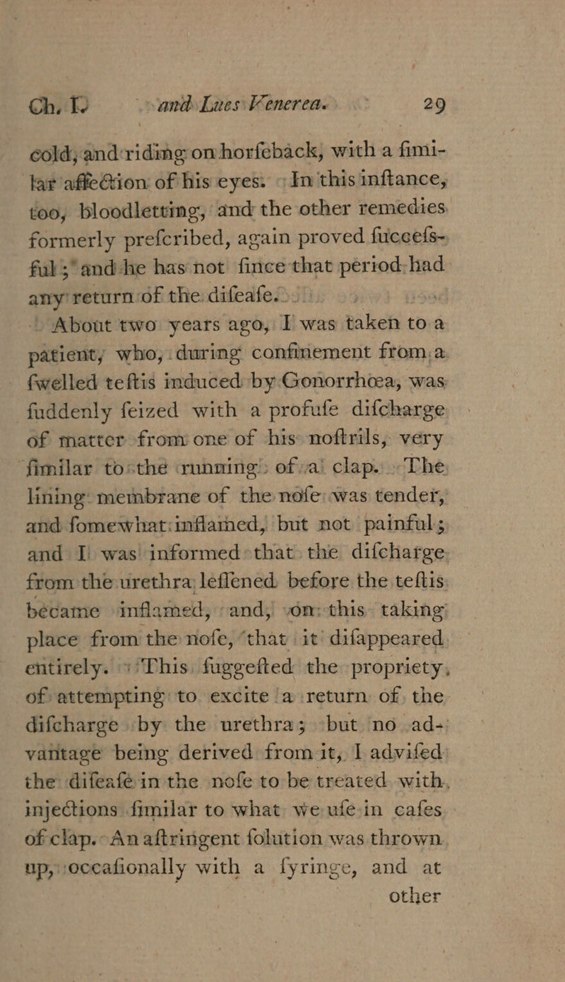 cold; and: vidiig omhorfeback, with a Givi lat affeGtion of his eyes. In this inftance, too, bloodletting, and the other remedies formerly prefcribed, again proved fuceeis- ful ; and he has not fince that period: had any return of the difeafe.). | _ About two years ago, I was taken to.a patient, who, during confinement from,a fwelled teftis induced by:Gonorrhcea, was fuddenly feized with a profufe difcharge of matter from one of his noftrils, very ‘fimilar tosthé running of »a’ clap. The. lining: membrane of the nofe:was tender, and fomewhatiinflarned, but not painful; and I) was’ informed that the difcharge. from the urethra leflened before the teftis: became inflamed, and, vom: this. taking place from the nofe, ‘that it’ difappeared entirely. «This. fuggefted the propriety, of attempting to excite /a return of, the difcharge by the urethra; «but no .ad-: vatitage being derived from it, I advifed the difeaféin the nofe to be treated with, injections fimilar to what we ufe-in cafes of clap. An aftringent folution was thrown. up, occafionally with a fyringe, and at other