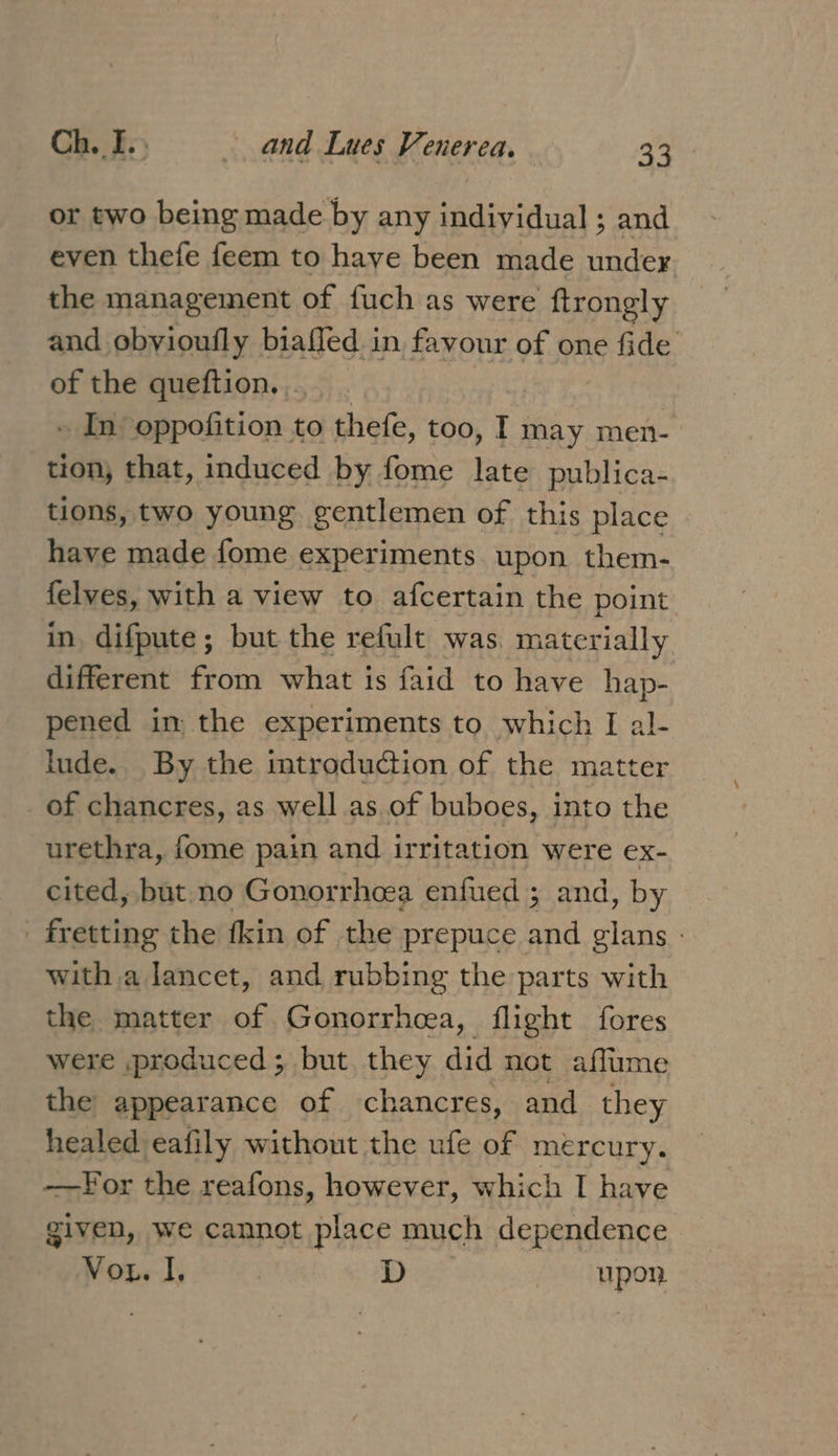 or two being made by any individual; and even thefe feem to haye been made under the management of fuch as were ftrongly and obyioufly biafled in favour of one fide of the queftion. . . In oppofition to thefe, too, t may men- tion, that, induced by fome late publica- tions, two young gentlemen of this place have made fome experiments upon them- elves, with a view to afcertain the point in. difpute; but the refult was, materially different from what is faid to have hap- pened in the experiments to which I al- Iude.. By the mtroduction of the matter of chancres, as well as of buboes, into the urethra, fome pain and irritation were ex- cited, but no Gonorrhoea enfued ; and, by _ fretting the fkin of the prepuce and glans with a lancet, and rubbing the parts with the matter of Gonorrhea, flight fores were produced; but they did not affume the appearance of chancres, and they healed eafily without the ufe of mercury. ——For the reafons, however, which I have given, we cannot place much dependence Vor. I, | D Upon.