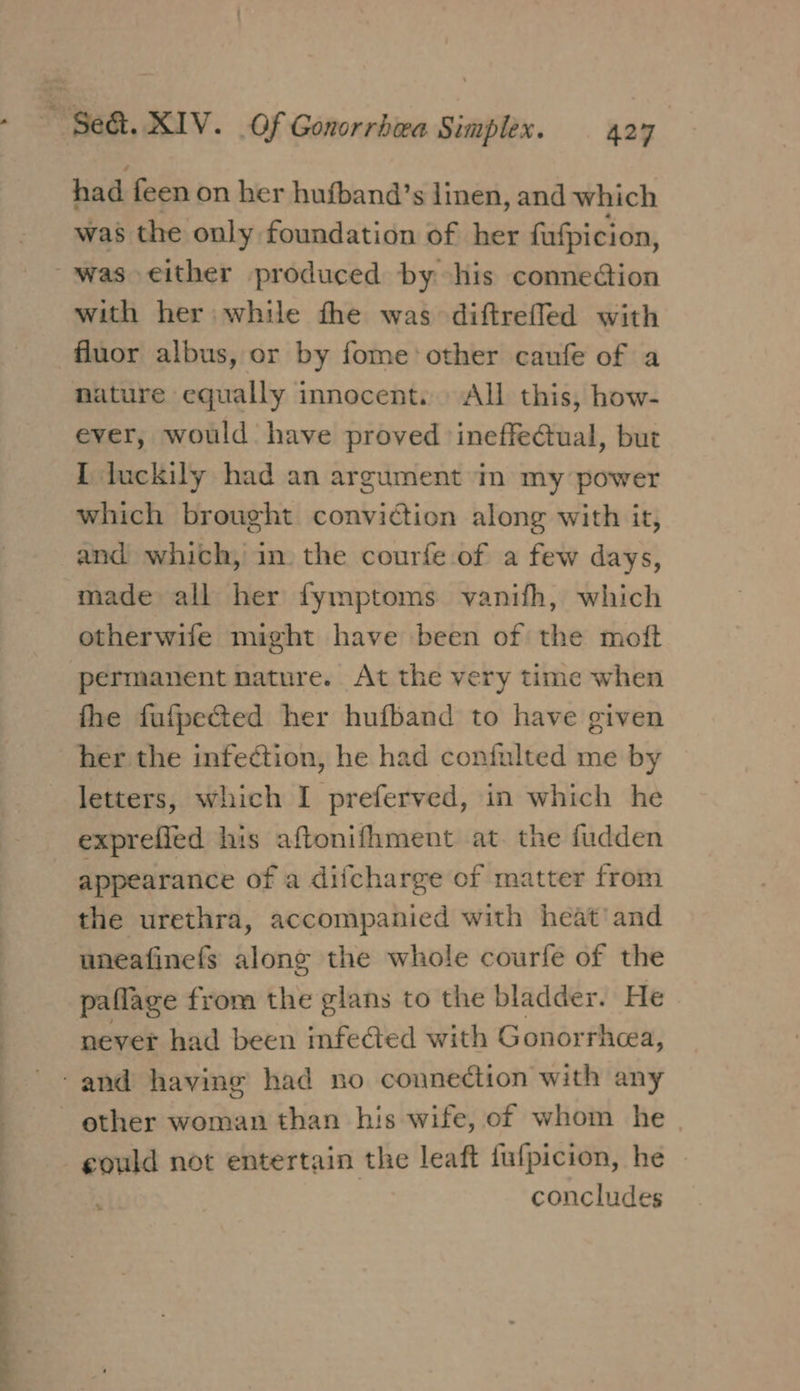 ee ae had feen on her hufband’s linen, and which was the only foundation of her fufpicion, with her while the was diftrefled with ever, would have proved ineffectual, but I luckily had an argument in my power which brought conviction along with it, and which, in the courfe of a few days, made all her fymptoms vanifh, which otherwife might have been of the moft permanent nature. At the very time when fhe fufpected her hufband to have given her the infection, he had confulted me by letters, which I preferved, in which he exprefied his aftonifhment at. the fudden appearance of a diicharge of matter from the urethra, accompanied with heat and uneafinefs along the whole courfe of the paflage from the glans to the bladder. He never had been infeed with Gonorrhea, other woman than his wife, of whom he | could not entertain the leaft fufpicion, he concludes