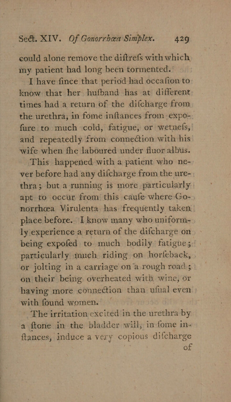 could alone remove the diftrefs with which my patient had long been tormented. _ T have fince that period had occafion to know that her hufband has at different, times had a return of the difcharge from the urethra, in fome inftances from expo-. fure to much cold, fatigue, or wetnefs,’ and repeatedly from connection with his wife when fhe laboured under fluor albus. This happened with a patient who ne- ver before had any diicharge from the ure-. thra; but a running is more particularly apt to occur from this caufe where Go- norrhoea Virulenta has frequently taken. place before. I know many who uniform- ly experience a return of the difcharge on being expofed to much bodily fatigue; particularly much riding on horleback, or jolting in a carriage on a rough road ; on' their being, overheated with wine, or having more connection than ufinal even with found women. The irritation excited in the urethra by a ftone in the bladder will, in fome in« ftances, induce a very copious difcharge of