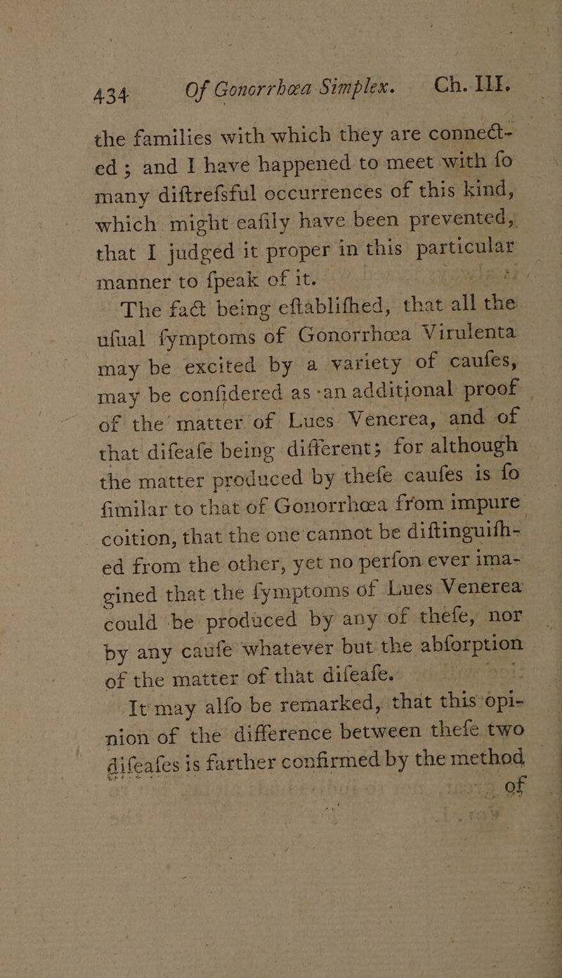 the families with which they are conneét- ed; and I have happened to meet with fo many diftrefsful occurrences of this kind, which might eafily have been prevented, that I judged it proper in this particular manner to fpeak of it. 1 aNEAB AL ~The fad being eftablithed, that all the. ufual fymptoms of Gonorrhoea Virulenta _ may be excited by a variety of caufes, may be confidered as-anadditional proof | of the matter of Lues Venerea, and of that difeafe being different; for although the matter produced by thefe caufes is fo fimilar to that of Gonorrhea from impure coition, that the one’cannot be diftinguifh- ed from the other, yet no perfon ever ima- gined that the fymptoms of Lues Venerea could he produced by any of thefe, nor by any caufe whatever but the abforption of the matter of that difeafe. 51, It may alfo be remarked, that this’opi- nion of the difference between thefe two difeafes is farther confirmed by the method a ‘a oh