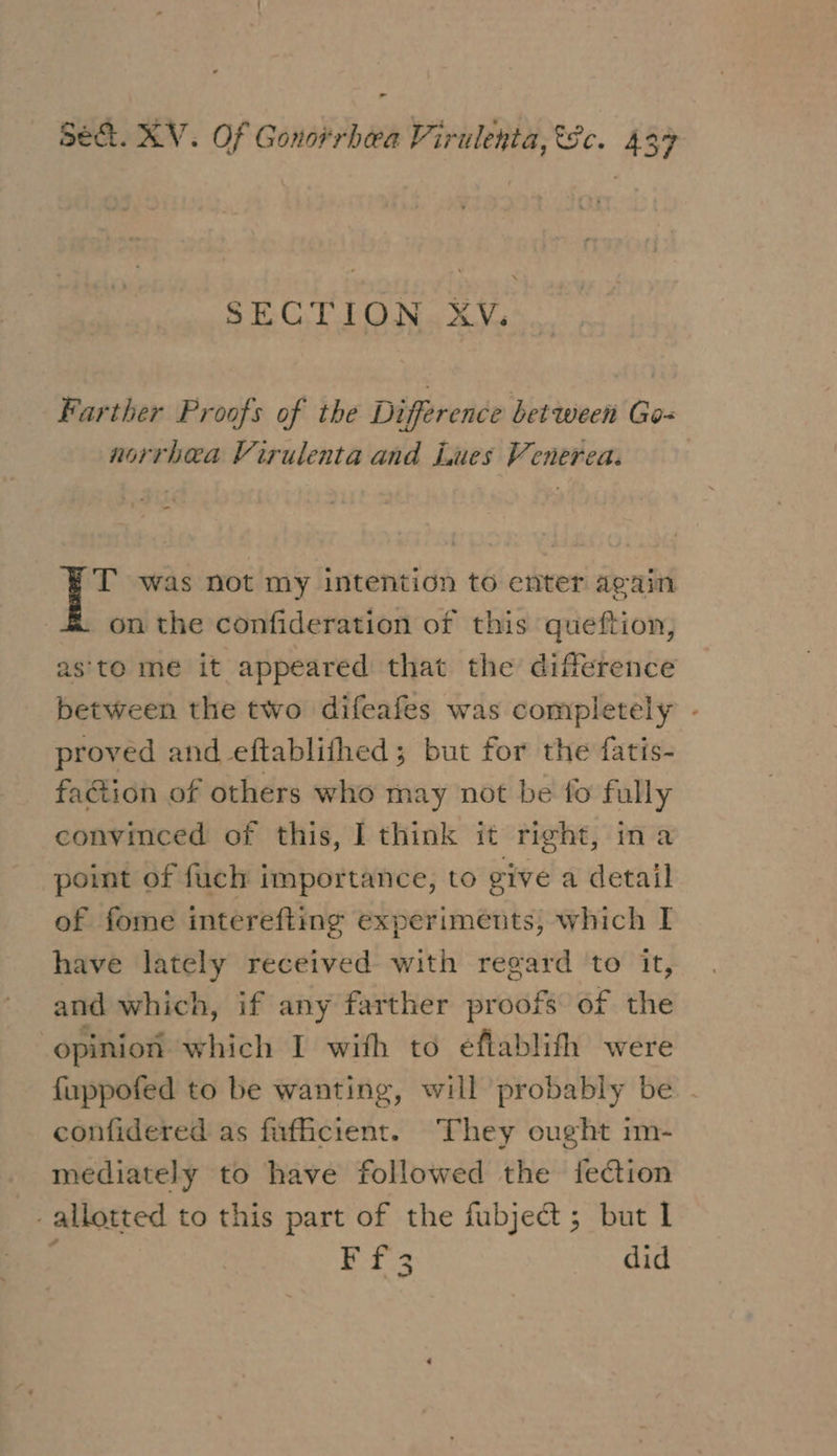 SECTION XV. Farther Proofs of the Difference between Go- norrhea Virulenta and Lues Venereaz - T was not my intention to enter again on the confideration of this queftion, as'to me it appeared that the difference between the two difeafes was completely - proved and eftablithed; but for the fatis- faction of others who may not be fo fully convinced of this, I think it right, ina point of fuch importance, to give a detail of fome interefting experiments, which I have lately received with regard to it, and which, if any farther proofs of the opinion which I with to eéftablith were fuppofed to be wanting, will probably be - confidered as fufficient. They ought im- mediately to have followed the feCtion - allotted to this part of the fubject; but I ; Ff3 did