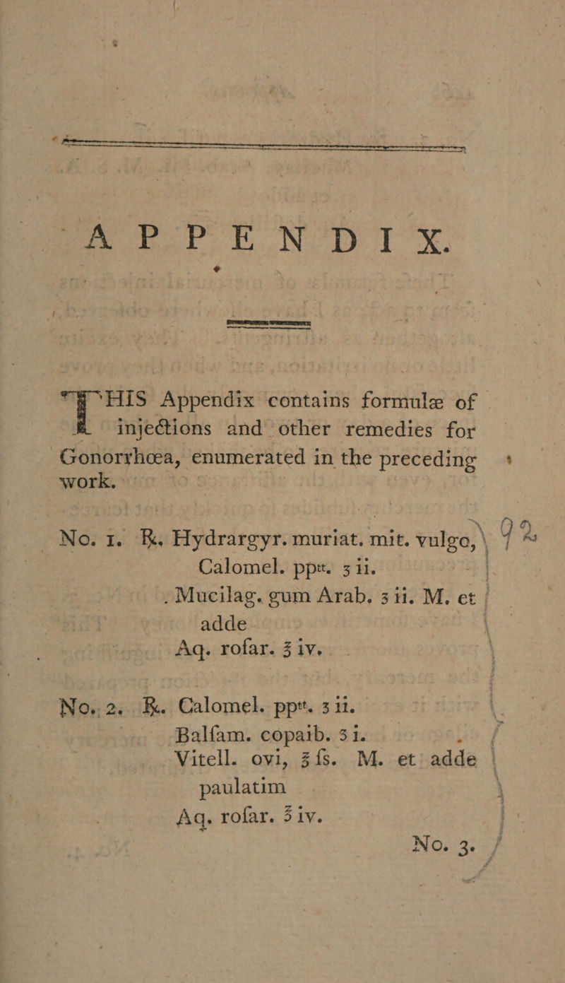 Sree MEETS ‘HIS Appendix contains formule of injections and other remedies for Gonorrhea, enumerated i in the preceding work, No. 1. &amp;. Hydrargyr. muriat. mit. valge,| Calomel. ppt. 311. .Mucilag. gum Arab. 3 ii. M. et adde Aq. rofar. 3 iv. No.. 2. RK. Calomel. ppt. 3 1. Balfam. copaib. 31. $ Y 2. : paulatim