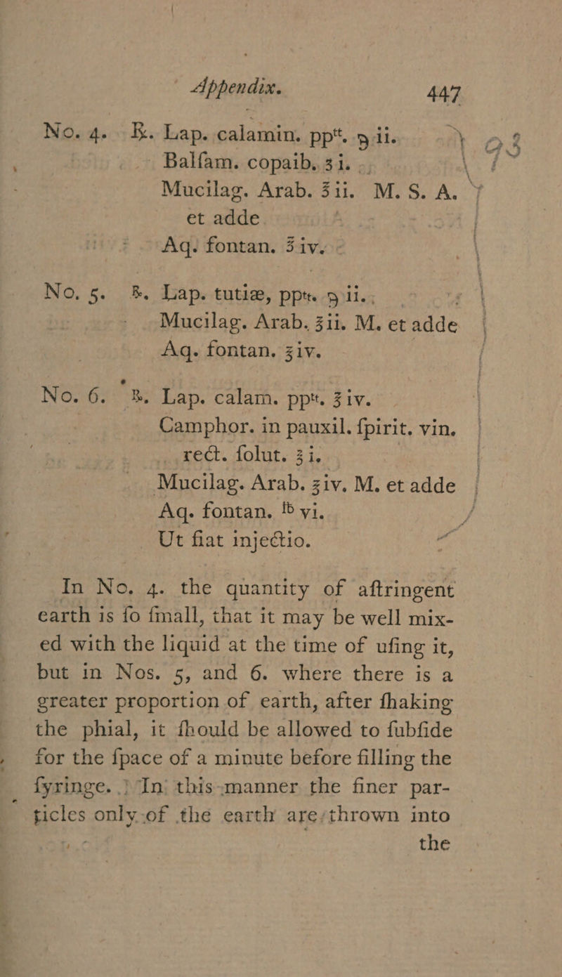 - Balfam. copaib,. 3i. et adde Aq. fontan. 3 rp | No, 5. B Lap. tutie, ppt. 9 ii. Aq. fontan. Ziv. No. 6. 2B. Lap. calam. pp*. Ziv. | Camphor. in pauxil. fpirit. vin. _ rect. folut. 3i. Aq. fontan. ! yi, Ut fiat injectio. earth is fo fmall, that it may be well mix- ed with the liquid at the time of ufing it, but in Nos. 5, and 6. where there is a greater proportion of earth, after fhaking the phial, it fhould be allowed to fubfide for the fpace of a minute before filling the fyringe. | In| this:manner the finer par- ticles only.of the earth are/thrown into the