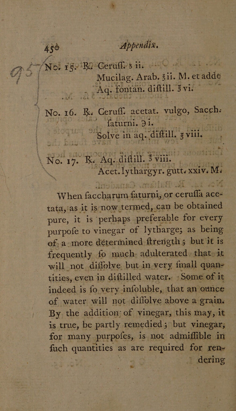 ca 4 36 ees Appendix. 7 Net Toe ‘Re. Gettiffes iis -+ a Mucilag. Arab, 311. M. et adds as: fontan. diftill. Syiho os 4 faturni. 5 de “Solve | in aq. digi, gville Sti \ ond De Wace “Acet. Lyne Byt- puted XxiV. M. When Gace Susie or cereus aces tata,'as it is now. termed, _can be obtained pure, it is ‘perhaps preferable for every purpofe to vinegar of lytharge; as being of: a-more déterinined ftrenigth 5 but it is frequently fo much: adulterated. that. it will not diffolve. but.in.very fmall quan- _ tities, even in diftilled water. - Some of it indeed is fo very infoluble, that an ounce of water will not diffolve above a grain. | By the addition: of vinegar, this may, it is true, be partly remedied; but vinegar; for many _purpotes, is not admiflible in fuch TREES 3 as are &gt; required for ren | _ dering