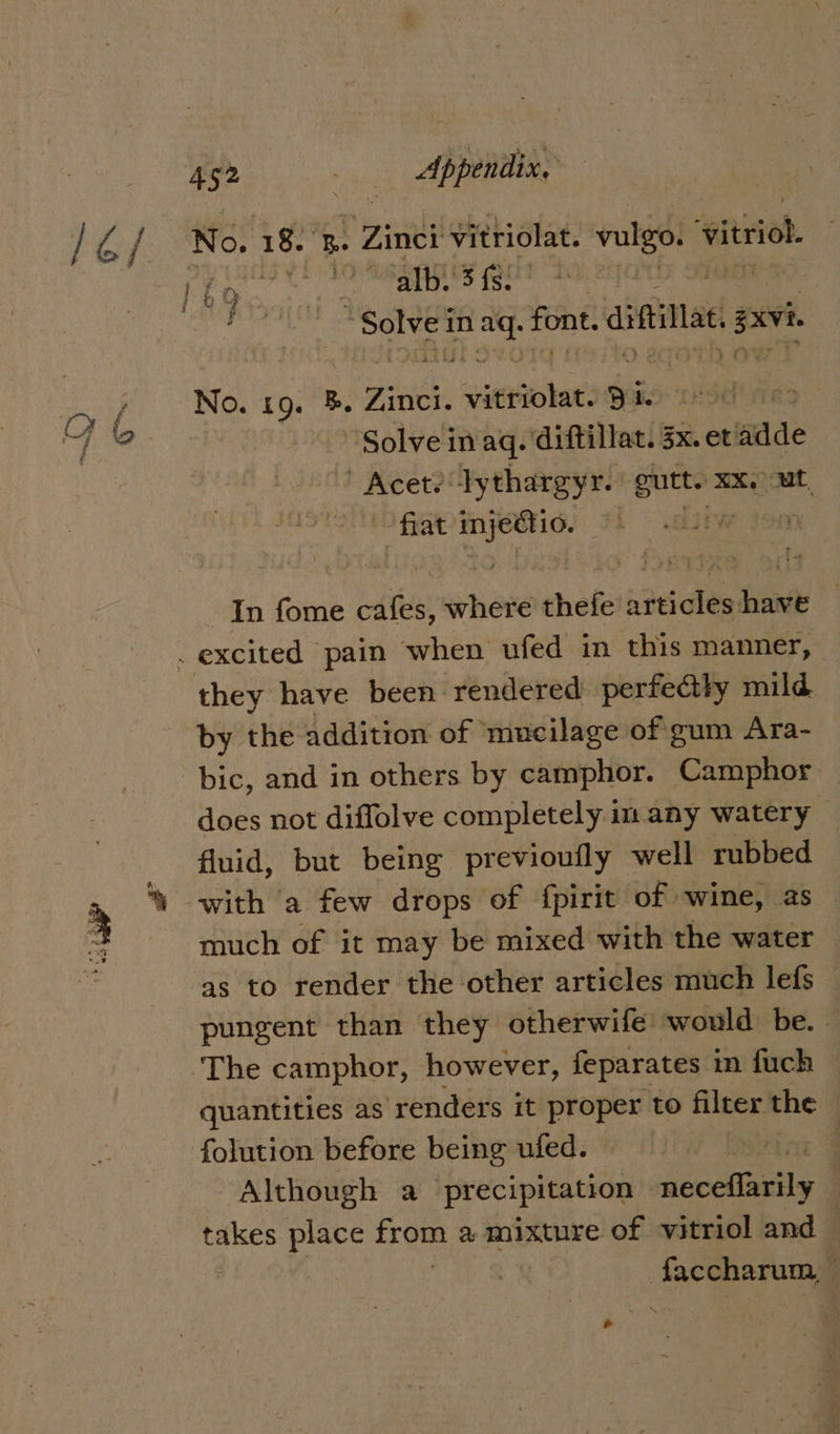 jae / No. 18. B. Zinei Vitriolat. - -valgo: vitriol nae ‘alb. 5 fs: EN a “Solve i in wat font. aitillat sxvi yx No.19.7 3 Fivith: Saeisiotat. 3 te iF Bate Solve in aq. diftillat. 3x. et adde ' Acet? lythargyr. one mx, sais fiat eh aia Ww Jon In fome cafes, where thefe sec on : excited pain when ufed in this manner, they have been rendered. perfedtly mild by the addition of ‘mucilage of gum Ara- bic, and in others by camphor. Camphor does not diffolve completely im any watery — fluid, but being previoufly well rubbed ‘\ with a few drops of fpirit of wine, as much of it may be mixed with the water as to render the other articles much lefs — pungent than they otherwife would be. | The camphor, however, feparates in fuch quantities as ‘renders it proper to filter the © folution before being ufed. rice Y Although a precipitation ddcelaaiils : takes place from a mixture of vitriol and i oie wee '