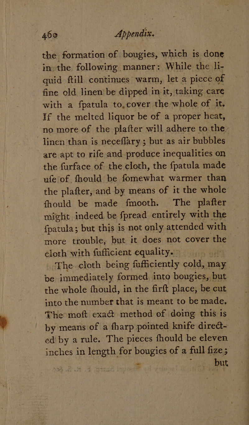 the formation of | bougies, which 1s done in the following manner: While the li- quid ftill continues warm, let a piece of fine old linen be dipped in it, taking care with a fpatula to,cover the whole of it. If the melted liquor be of a proper heat, no more of the plafter will adhere to the linen than is neceflary ; but as air bubbles k are apt to rife and produce inequalities on the furface of the cloth, the fpatula made ufe of fhould be fomewhat warmer than the plafter, and by means of it the whole fhould be made fmooth. The plafter might indeed be fpread entirely with the — fpatula; but this is not only attended with more trouble, but it does not yr iE cloth with fufficient equality. ~ : ‘The. cloth being fafficiently cold, may be immediately formed into bougies, but — the whole fhould, in the firft place, be cut into the number that is meant to be made, The moft exaG@ method of doing this is by means of a fharp pointed knife diredt- ed by arule. The pieces fhould be eleven inches in length for bougies of a full fize; , ? ~ | ee | 148