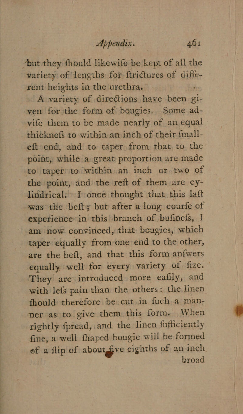 “but they fhould likewife be kept of all the variety of lengths for ftridtures of difle- rent heights in the urethra. A variety of directions have been gi- ven for the form of bougies. Some ad- vife them to be made nearly of an equal thicknef$ to within an inch of their-fmall- eft end, and to taper from that to the point, while.a great proportion are made to taper to within an. inch or two of _ the point, and the reft of them are cy- lindrical.’ T:once thought that this laft was the beft; but after a long courfe of experience: in this branch of bufinefs, I am now convinced, that bougies, which - taper equally from one end to the other, are the beft, and that this form an{wers equally well for every variety of fize. They are introduced more eafily, and with lefs pain than the others: the linen fhould therefore be cut in fuch a man- mer as to give them this form. When rightly fpread, and the linen fufhciently fine, a well fhaped bougie will be formed ef a flip of aboutgive eighths of an inch broad