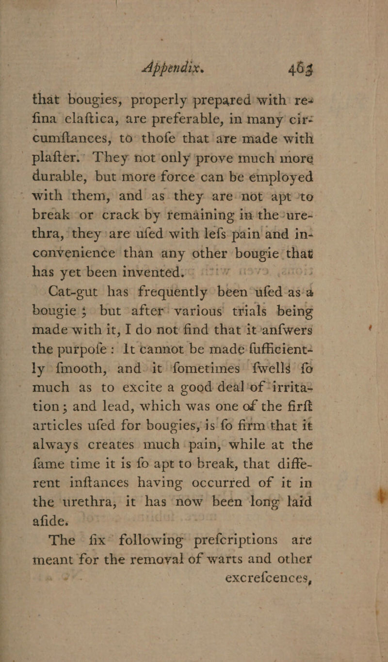 that bougies, properly prepared with: rea cumflances, to thofe that are made with durable, but more force can be employed break or crack by remaining in the-ure- thra, they are ufed with lefs pain and in- convenience than any other ee that Cat-gut has frequently been ailed: aga bougie 3 but after various trials being made with it, I do not find that it-anfwers the purpoie: It cannot be made fufficient- ly {mooth, and. it fometimes fwells fo much as to excite a good deal of“irrita- tion; and lead, which was one of the firft articles ufed for bougies, is fo firm that it always creates much pain, while at the fame time it is fo apt to break, that diffe- rent inftances having occurred of it in the urethra, it has now been long laid afide, © The fix following prefcriptions are meant for the removal of warts and other i. excrefcences,