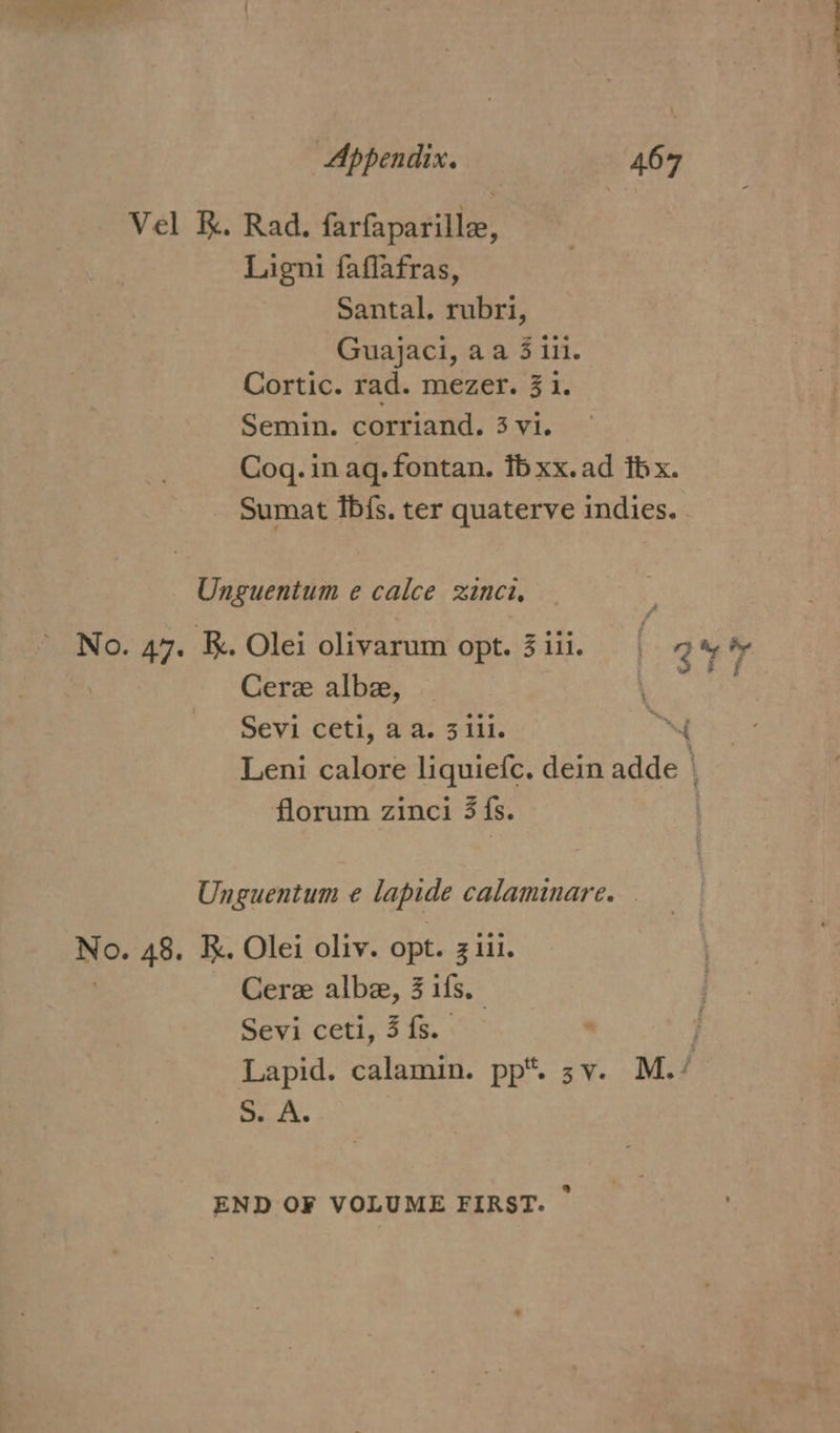 Vel K. Rad. farfaparille, Ligni faflafras, Santal. rubri, Guajaci, aa 3 ili. Cortic. rad. mezer. 31. Semin. corriand. 3 vi. Cog. in aq. fontan. fb xx.ad thx. - Sumat fb{fs. ter quaterve indies. _ Onguentum e calce inci, : No. 47. k. Olei olivarum opt. 3 iii. au % Cere albe, Sevi ceti, aa. 311i. AY Leni calore liquiefc. dein adde } florum zinci 3 {s. : Unguentum e¢ lapide calaminare. NO. AS. KR. Olei oliv. opt. 3 iii. Cere albe, 3 ifs. Sevi ceti, 3 fs. } Lapid. calamin. pp*. 3v. M. / SEA. END OF VOLUME FIRST. -