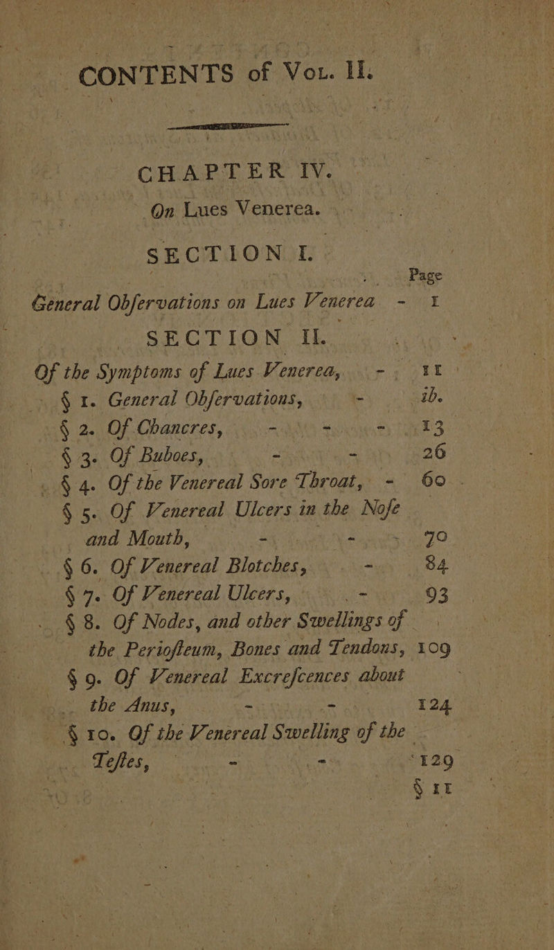 CHAPTER IV. | On Lues Venerea. : SECTION L. | im _ . Page General Obfervations on Lues Venerea - 1 SECTION II. 4 oY the Si ymptoms of Lues Venered, -. 11. § 1. General Obfervations, - ib. Sie of Chancres, milli, 3 oe § 3. Of Buboes, - - 26 | $4. OF the Venereal die The broat, 4 GO &lt;4 § 5. Of Venereal Ulcers in the Noje 7 and Mouth, — = Bi ts aro § 6. Of Venereal Blotches : - 84 § 7. Of Venereal Ulcers, - : 3 § 8. Of Nodes, and other Swellings of - the Periofteum, Bones and Tendous, 109 §.9. Of Venereal Excrefcences about Ba RC anus, 0. = i 124 ° 10. Of the Venereal Swelling of the ‘Tofies, preaetie mane “129 mS 3T