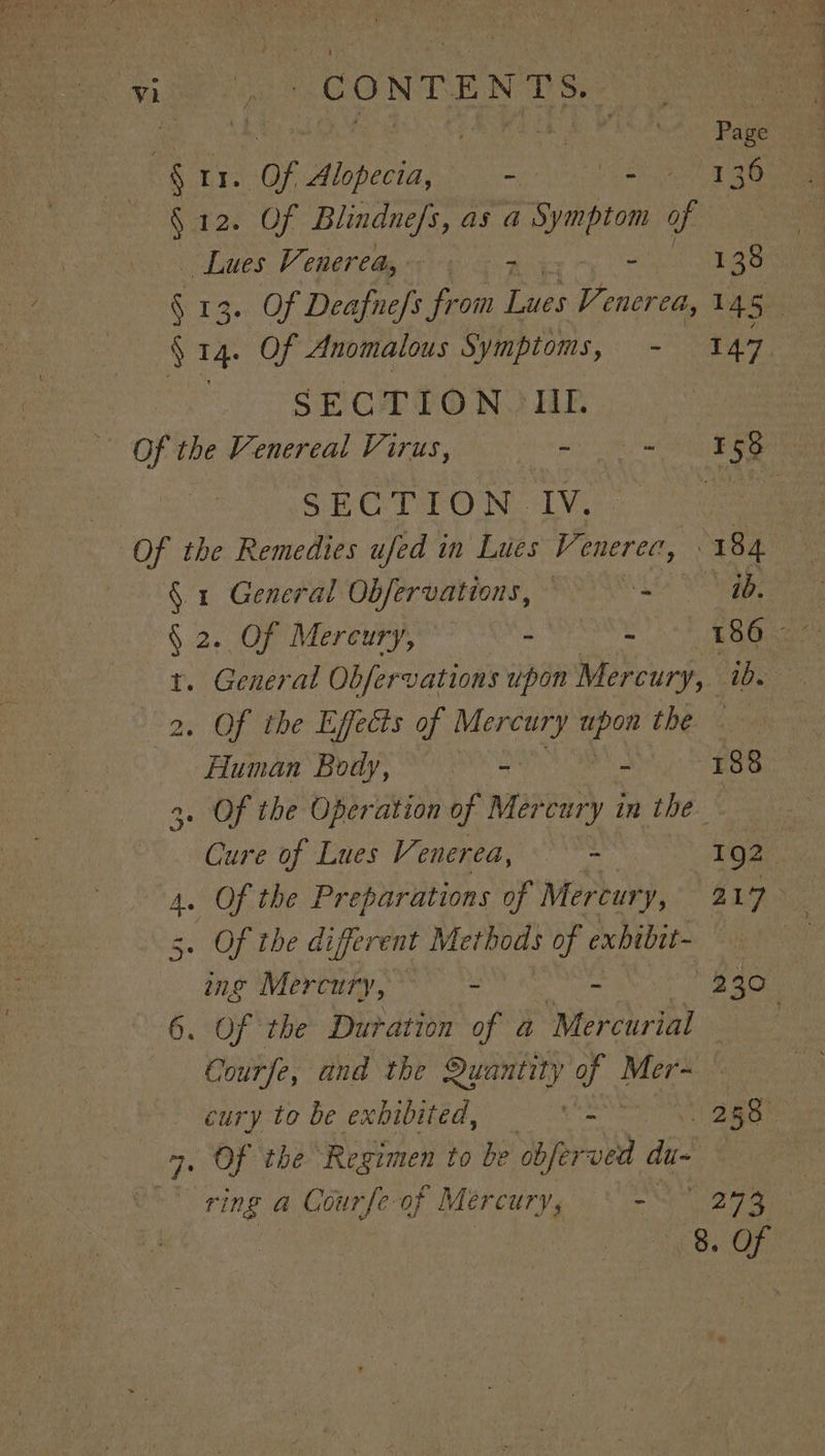 eae “CONTENTS. rh ! Page § ae of aps mip ha Se merc i ta § 12. Of Blindnefs, as a Symptom of _ Lues Venerea@y &gt; ~ 7 aa 135 SECTION JIL wae eet ee SECTION IV. §. 1 General Obfervations, © z Deere § 2. Of Mereury, - ok ae t. General Obfervations upon Mercury, ibs 2. Of the Effects of Mercury ae the &lt;6 Human Body, = - 188 3. Of the Operation of Mercury in the Cure of Lues Venerea, - 192 . Of the diferent Methods of exbibit- rt 6. Of the Duration of a4 Mercurial Courfe, and the Quantity of Mer-= — 4. Of the Regimen to be obferved du~