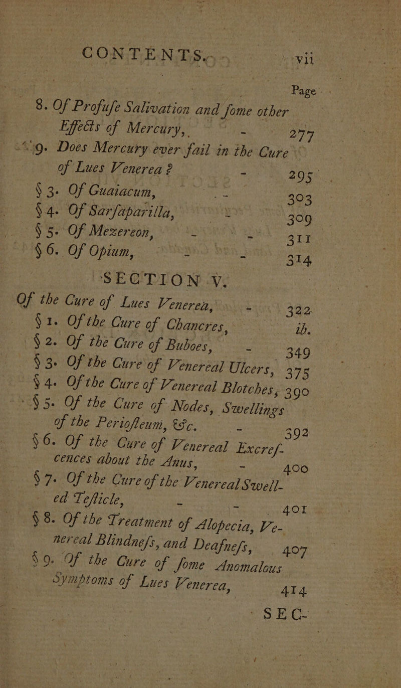 CONTENTS G5 = avi | ) Page. | 8. Of Profufe Salivation and Jome other Lffecis of Mercury, ~~. eee 39. Does Mercury ever fail in the Cure | of Lues Venerea 2 RR dial oe 38 7, a Serpe oy 3 Guaiacum, = 43 . §4. Of Sarfaparilla, on eA ie $5. Of Mezereon, - Chee oe Ces Ey 0. Of Opida, OPIN DRA. : | SECTION.Y. : Of the Cure of Lues F enerea Sonics 322 — §1. Of the Cure of Chancres, Katt ($2. Of the Cure of Buboes, 349 $3. Of the Cure of Venereal Ulcers, 375 94. Of the Cure of Venereal Blotches; 390 $5. Of the Cure of Nodes, Swellings of the Periofteum, &amp;8e. - 392 $6. Of the Cure of Venereal Excref- cences about the Anus, ~ 400 $7. Of the Cure of the Venerea] Swell ed Tefticle, ~ fered You: $8. Of the Treatment of Alopecia, Ve- nereal Blindnefs, and Deafnefs, 407 $9. Of the Cure of Jome Anomalous “sec 314