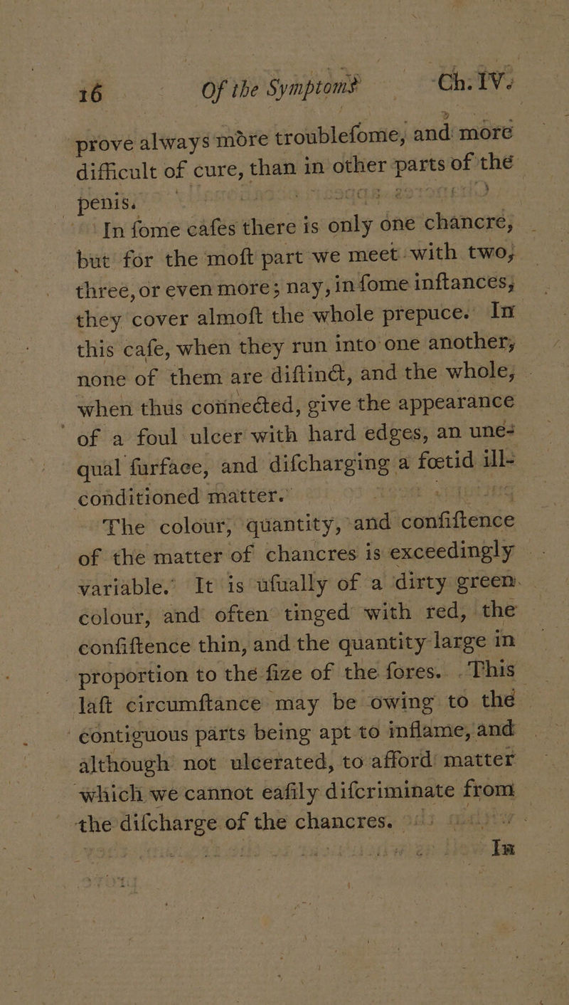 prove always more troublefome, “and more dificult of cure, than i in oes sg He the | penis. | : pedo LE In fome oatee there is ite one chaneré, but for the moft part we meet with two, three, or even more; nay, in fome inftances, they cover almoft the whole prepuce. In this cafe, when they run into one another, none of them are diftinét, and the whole, — when thus coiineéted, give the appearance of a foul ulcer with hard edges, an une qual furfaee, and difcharging a Ae ill- conditioned matter. The colour, quantity, and’ caduiciause 4 variable.’ It is ufually of a dirty greem. colour, and often tinged with red, the confiftence thin, and the quantity large in proportion to the fize of the fores. . This daft circumftance may be owing to thé | contiguous parts being apt to inflame, and although not ulcerated, to afford matter which we cannot eafily difcriminate from the — of the chancres. 96) Ga)7 : Ia