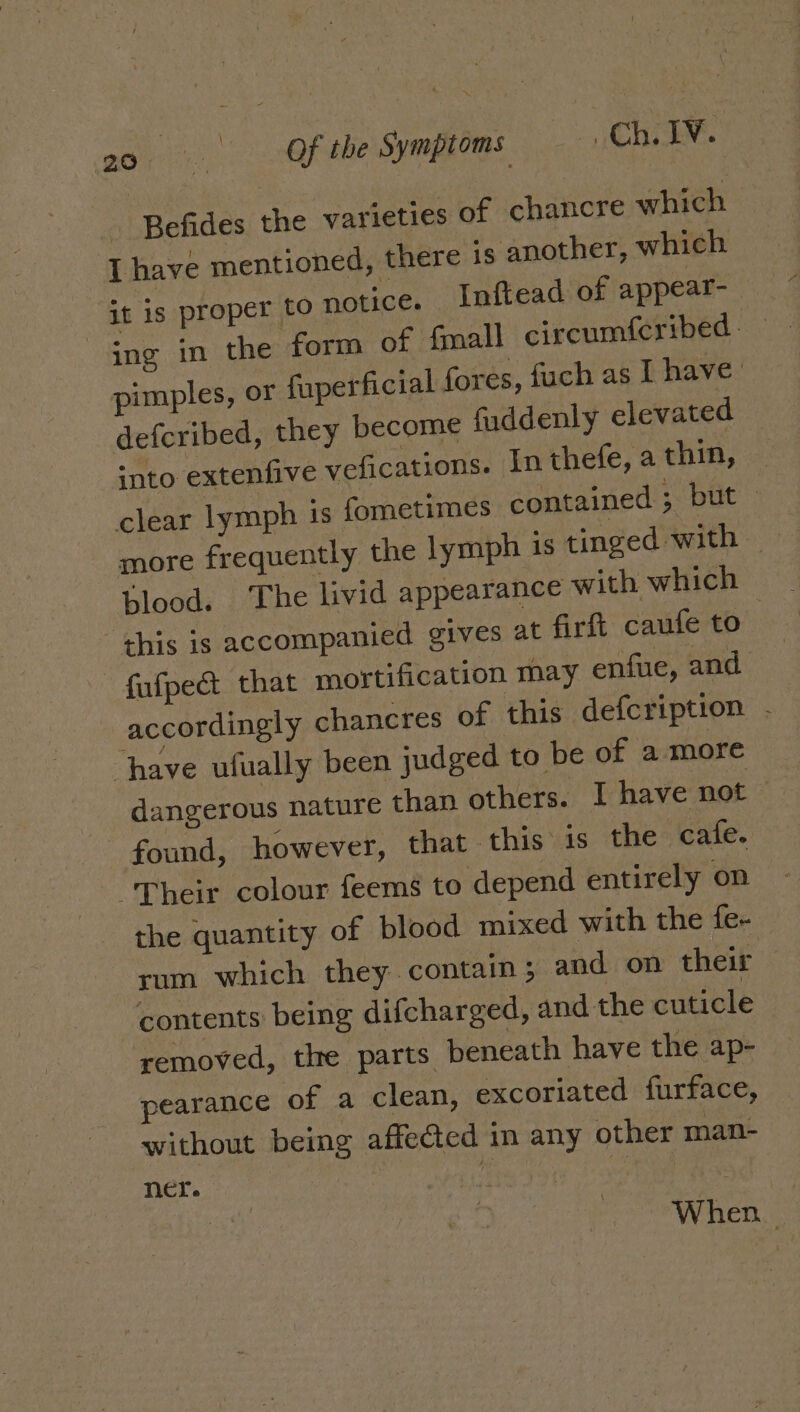 ei ee ae Symptoms Che Befides the varieties of chancre which I have mentioned, there is another, which it is proper to notice. Inftead of appear- ing in the form of fmall circumferibed — pimples, or fuperficial fores, fuch as I have’ defcribed, they become fuddenly elevated into extenfive vefications. In thefe, a thin, clear lymph 1s fometimes contained ; but — more frequently the lymph is tinged with | blood. The livid appearance with which this is accompanied gives at firlt caufe to fufpe&amp;t that mortification may enfue, and accordingly chancres of this defcription - have ufually been judged to be of amore dangerous nature than others. I have not - found, however, that. this is the cafe. “Their colour feems to depend entirely on the quantity of blood mixed with the fe- rum which they contain; and on their contents: being difcharged, and the cuticle removed, the parts beneath have the ap- pearance of a clean, excoriated furface, without being affected in any other man- ner. | : aes ~ When.