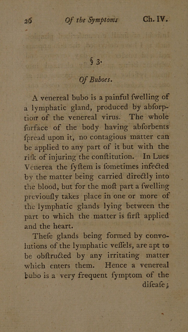 233: Of Buboes. A venereal bubo is a painful fwelling of a lymphatic gland, produced by abforp- tiort of the venereal virus. The whole furface of the body having abforbents fpread upon it, no contagious matter can 0 applied to any part of it but with the rifk of injuring the conftitution. In Lues: Venerea the fyftem is fometimes infected by the matter being carried directly into” the blood, but for the moft part a {welling previoufly takes place in one or more: of the lymphatic glands lying between the part to which the matter is firft ep Uhh and the heart. , Thefe glands being eciee by convo- lutions of the lymphatic veffels, are apt to be obftruéted by any irritating matter which enters them. Hence a venereal bubo i is a bits frequent fymptom of the 1 difeales